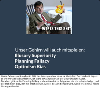 Unser Gehirn will auch mitspielen:
Illusory Superiority
Planning Fallacy
Optimism Bias
Unser Gehirn spielt auch mit: 80% der Leute glauben, dass sie über dem Durchschnitt liegen.
Es will mir also weissmachen, ich wäre etwas fähiger als der ursprüngliche Autor.
Daneben gibt es die Planning Fallacy - ich unterschätze Aufgaben, die ich selbst erledigt, und
der Optimism Bias, der mir erzählen will, wieviel besser die Welt wird, wenn erst einmal meine
Lösung online ist.

 