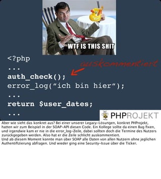 <?php
auskommentiert
...
auth_check();
error_log(“ich bin hier“);
...
return $user_dates;
...
Aber wie sieht das konkret aus? Bei einer unserer Legacy-Lösungen, konkret PHProjekt,
hatten wir zum Beispiel in der SOAP-API diesen Code. Ein Kollege sollte da einen Bug ﬁxen,
und irgendwie kam er nie in die error_log-Zeile, dabei sollten doch die Termine des Nutzers
zurückgegeben werden. Also hat er die Zeile schlicht auskommentiert.
Und ab diesem Moment konnte man über SOAP alle Daten von allen Nutzern ohne jeglichen
Authentiﬁzierung abfragen. Und wieder ging eine Security-Issue über die Ticker.

 