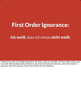 First Order Ignorance:
Ich weiß, dass ich etwas nicht weiß.

Technisch ist das First Order Ignorance. Ich weiss, dass es das gibt, ich weiss bloss nicht, was
es macht. Mein Kollege hätte einfach in den Code reinschauen müssen, und schon hätte er
gewusst, was dort passiert. Denn diese Stelle war ihm bekannt.

 