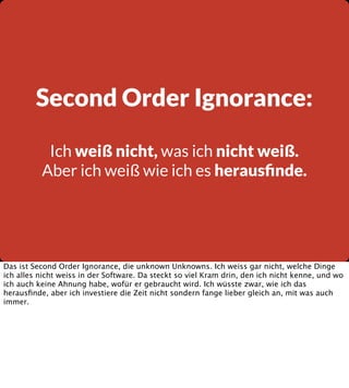 Second Order Ignorance:
Ich weiß nicht, was ich nicht weiß.
Aber ich weiß wie ich es herausﬁnde.

Das ist Second Order Ignorance, die unknown Unknowns. Ich weiss gar nicht, welche Dinge
ich alles nicht weiss in der Software. Da steckt so viel Kram drin, den ich nicht kenne, und wo
ich auch keine Ahnung habe, wofür er gebraucht wird. Ich wüsste zwar, wie ich das
herausﬁnde, aber ich investiere die Zeit nicht sondern fange lieber gleich an, mit was auch
immer.

 