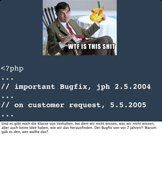 <?php
...
// important Bugfix, jph 2.5.2004
...
// on customer request, 5.5.2005
...
Und es gibt noch die Klasse von Verhalten, bei dem wir nicht wissen, was wir nicht wissen,
aber auch keine Idee haben, wie wir das herausﬁnden. Der Bugﬁx von vor 7 Jahren?! Warum
gab es den, wer wollte das?

 