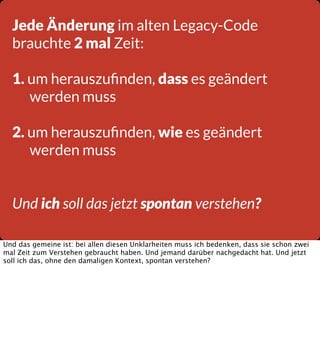 Jede Änderung im alten Legacy-Code
brauchte 2 mal Zeit:
1. um herauszuﬁnden, dass es geändert
werden muss
2. um herauszuﬁnden, wie es geändert
werden muss
Und ich soll das jetzt spontan verstehen?
Und das gemeine ist: bei allen diesen Unklarheiten muss ich bedenken, dass sie schon zwei
mal Zeit zum Verstehen gebraucht haben. Und jemand darüber nachgedacht hat. Und jetzt
soll ich das, ohne den damaligen Kontext, spontan verstehen?

 