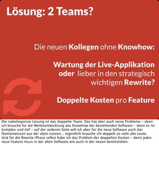 Lösung: 2 Teams?
Die neuen Kollegen ohne Knowhow:



Wartung der Live-Applikation
oder lieber in den strategisch
wichtigen Rewrite?
Doppelte Kosten pro Feature

Die naheliegenste Lösung ist das doppelte Team. Das hat aber auch seine Probleme - denn
ich brauche für die Weiterentwicklung das Knowhow der bestehenden Software - denn es ist
komplex und tief - auf der anderen Seite will ich aber für die neue Software auch das
Domainwissen aus der alten nutzen... eigentlich brauche ich doppelt so viele alte Leute.
Und für die Rewrite-Phase selbst habe ich das Problem der doppelten Kosten - denn jedes
neue Feature muss in der alten Software wie auch in der neuen bereitstehen.

 