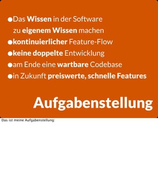 •Das Wissen in der Software
zu eigenem Wissen machen

•kontinuierlicher Feature-Flow
•keine doppelte Entwicklung
•am Ende eine wartbare Codebase
•in Zukunft preiswerte, schnelle Features

Aufgabenstellung
Das ist meine Aufgabenstellung:

 