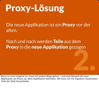 Proxy-Lösung
Die neue Applikation ist ein Proxy vor der
alten.
Nach und nach werden Teile aus dem
Proxy in die neue Applikation gezogen

2.

Wenn es nicht möglich ist, muss ich andere Wege gehen - und zum Beispiel die neue
Applikation als Proxy zur alten Applikation betreiben. Oft muss ich mit regulären Ausdrücken
Teile der Seite herausholen.

 
