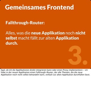 Gemeinsames Frontend
Fallthrough-Router:
Alles, was die neue Applikation noch nicht
selbst macht fällt zur alten Applikation
durch.

3.

Egal, ob ich die Applikationen direkt integrieren kann oder einen Proxy implementiere - ich
habe in der neuen Applikation einen Falltrough-Router, der alle Themen, die die neue
Applikation noch nicht selbst behandeln kann, einfach zur alten Applikation durchfallen lässt.

 