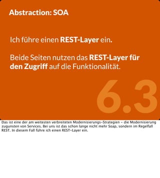 Abstraction: SOA
Ich führe einen REST-Layer ein.
Beide Seiten nutzen das REST-Layer für
den Zugriff auf die Funktionalität.

6.3

Das ist eine der am weitesten verbreiteten Modernisierungs-Strategien - die Modernisierung
zugunsten von Services. Bei uns ist das schon lange nicht mehr Soap, sondern im Regelfall
REST. In diesem Fall führe ich einen REST-Layer ein.

 