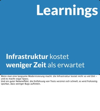 Learnings
Infrastruktur kostet
weniger Zeit als erwartet
Wenn man eine langsame Modernisierung macht: die Infrastruktur kostet nicht so viel Zeit und es macht sogar Spass.
Und ein guter Nebeneffekt: die Einführung von Tests verzinst sich schnell, es wird frühzeitig
spürbar, dass weniger Bugs auftreten.

 