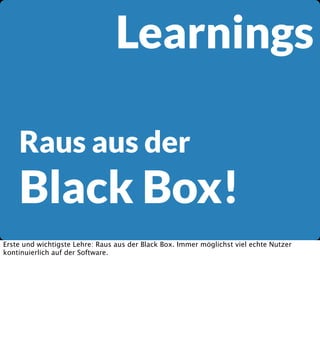 Learnings
Raus aus der

Black Box!
Erste und wichtigste Lehre: Raus aus der Black Box. Immer möglichst viel echte Nutzer
kontinuierlich auf der Software.

 