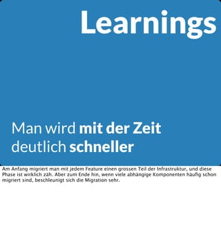 Learnings

Man wird mit der Zeit
deutlich schneller
Am Anfang migriert man mit jedem Feature einen grossen Teil der Infrastruktur, und diese
Phase ist wirklich zäh. Aber zum Ende hin, wenn viele abhängige Komponenten häuﬁg schon
migriert sind, beschleunigt sich die Migration sehr.

 