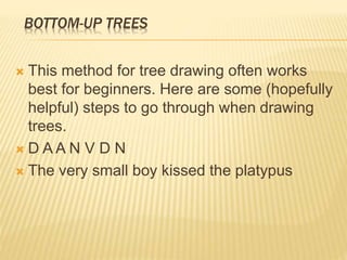 BOTTOM-UP TREES
 This method for tree drawing often works
best for beginners. Here are some (hopefully
helpful) steps to go through when drawing
trees.
 D A A N V D N
 The very small boy kissed the platypus
 