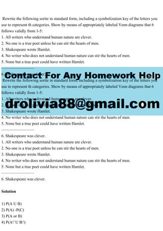 Rewrite the following sorite in standard form, including a symbolization key of the letters you
use to represent th categories. Show by means of appropriately labeled Venn diagrams that 6
follows validly from 1-5:
1. All writers who understand human nature are clever.
2. No one is a true poet unless he can stir the hearts of men.
3. Shakespeare wrote Hamlet.
4. No writer who does not understand human nature can stir the hearts of men.
5. None but a true poet could have written Hamlet.
————————
6. Shakespeare was clever.
Rewrite the following sorite in standard form, including a symbolization key of the letters you
use to represent th categories. Show by means of appropriately labeled Venn diagrams that 6
follows validly from 1-5:
1. All writers who understand human nature are clever.
2. No one is a true poet unless he can stir the hearts of men.
3. Shakespeare wrote Hamlet.
4. No writer who does not understand human nature can stir the hearts of men.
5. None but a true poet could have written Hamlet.
————————
6. Shakespeare was clever.
1. All writers who understand human nature are clever.
2. No one is a true poet unless he can stir the hearts of men.
3. Shakespeare wrote Hamlet.
4. No writer who does not understand human nature can stir the hearts of men.
5. None but a true poet could have written Hamlet.
————————
6. Shakespeare was clever.
Solution
1) P(A U B)
2) P(A) -P(C)
3) P(A or B)
4) P(A' U B')
 