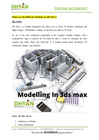 DHYAN ACADEMY
Email: info@dhyanacademy.com / Cell: 9000220202 / Website: www.dhyanacademy.com
“You are the Architect of your future”
What are the different Modules in 3Ds Max?
3Ds MAX:
3Ds Max is a Graphic Application that allows you to create 3D Models, Animations, and
Digital Images. 3D Modellers working on 3Ds Max are called as 3D Artist.
It's one of the most well-known programmes in the Computer Graphics Industry, with a
comprehensive range of software for 3D artists.3ds Max is owned by Autodesk, the same
company that makes Maya and AutoCAD. It is popular among Game Developers, TV
Commercial Studios, and Architects.
USES OF 3D’s MAX:
1. Architecture & Design
2. Game Development
 