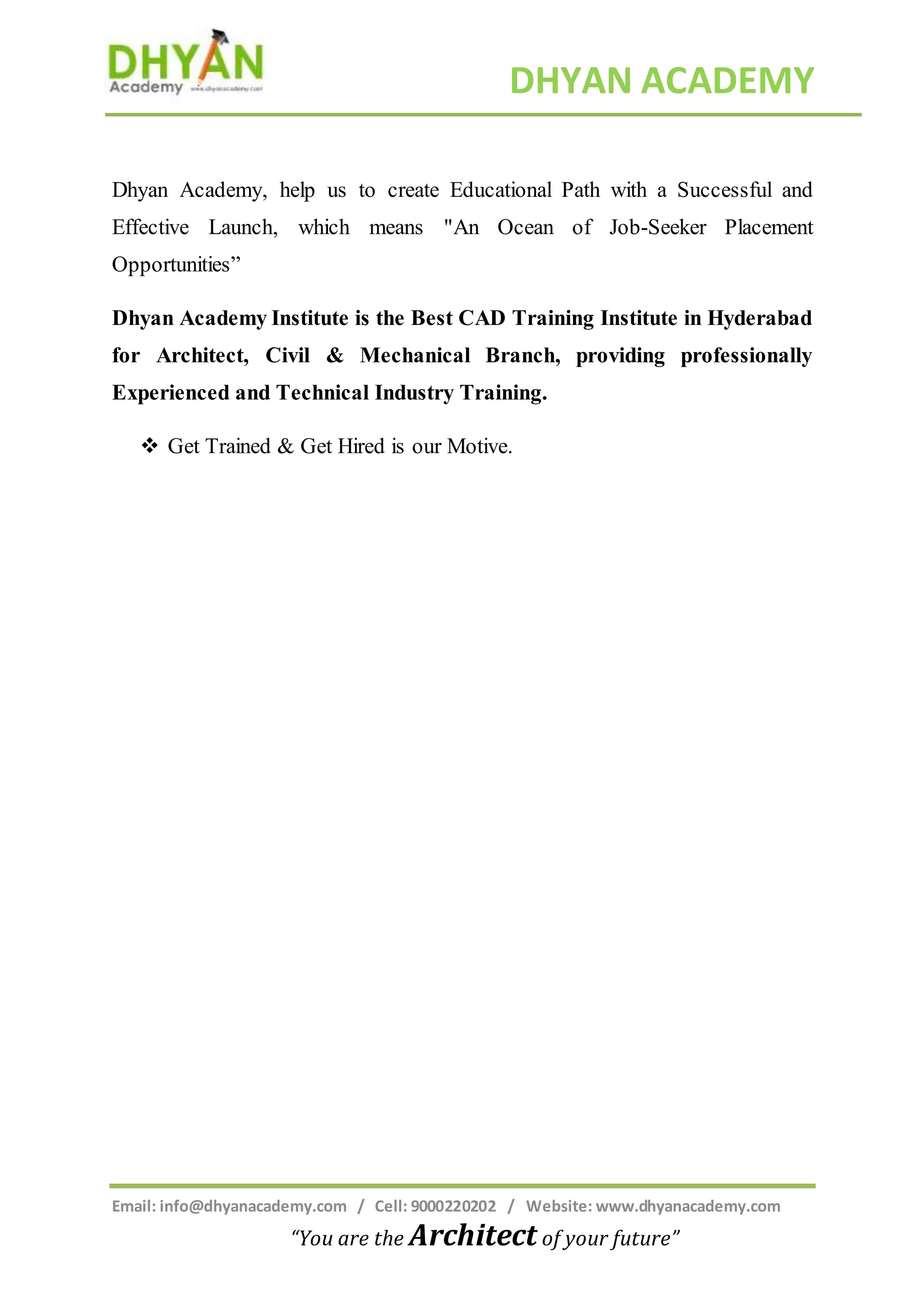 DHYAN ACADEMY
Email: info@dhyanacademy.com / Cell: 9000220202 / Website: www.dhyanacademy.com
“You are the Architect of your future”
Dhyan Academy, help us to create Educational Path with a Successful and
Effective Launch, which means "An Ocean of Job-Seeker Placement
Opportunities”
Dhyan Academy Institute is the Best CAD Training Institute in Hyderabad
for Architect, Civil & Mechanical Branch, providing professionally
Experienced and Technical Industry Training.
 Get Trained & Get Hired is our Motive.
 