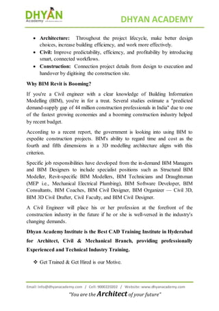 DHYAN ACADEMY
Email: info@dhyanacademy.com / Cell: 9000220202 / Website: www.dhyanacademy.com
“You are the Architect of your future”
 Architecture: Throughout the project lifecycle, make better design
choices, increase building efficiency, and work more effectively.
 Civil: Improve predictability, efficiency, and profitability by introducing
smart, connected workflows.
 Construction: Connection project details from design to execution and
handover by digitising the construction site.
Why BIM Revit is Booming?
If you're a Civil engineer with a clear knowledge of Building Information
Modelling (BIM), you're in for a treat. Several studies estimate a "predicted
demand-supply gap of 44 million construction professionals in India" due to one
of the fastest growing economies and a booming construction industry helped
by recent budget.
According to a recent report, the government is looking into using BIM to
expedite construction projects. BIM's ability to regard time and cost as the
fourth and fifth dimensions in a 3D modelling architecture aligns with this
criterion.
Specific job responsibilities have developed from the in-demand BIM Managers
and BIM Designers to include specialist positions such as Structural BIM
Modeller, Revit-specific BIM Modellers, BIM Technicians and Draughtsman
(MEP i.e., Mechanical Electrical Plumbing), BIM Software Developer, BIM
Consultants, BIM Coaches, BIM Civil Designer, BIM Organizer — Civil 3D,
BIM 3D Civil Drafter, Civil Faculty, and BIM Civil Designer.
A Civil Engineer will place his or her profession at the forefront of the
construction industry in the future if he or she is well-versed in the industry's
changing demands.
Dhyan Academy Institute is the Best CAD Training Institute in Hyderabad
for Architect, Civil & Mechanical Branch, providing professionally
Experienced and Technical Industry Training.
 Get Trained & Get Hired is our Motive.
 