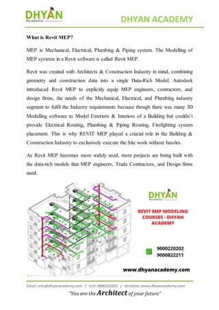 DHYAN ACADEMY
Email: info@dhyanacademy.com / Cell: 9000220202 / Website: www.dhyanacademy.com
“You are the Architect of your future”
What is Revit MEP?
MEP is Mechanical, Electrical, Plumbing & Piping system. The Modelling of
MEP systems in a Revit software is called Revit MEP.
Revit was created with Architects & Construction Industry in mind, combining
geometry and construction data into a single Data-Rich Model. Autodesk
introduced Revit MEP to explicitly equip MEP engineers, contractors, and
design firms, the needs of the Mechanical, Electrical, and Plumbing industry
segment to fulfil the Industry requirements because though there was many 3D
Modelling software to Model Exteriors & Interiors of a Building but couldn’t
provide Electrical Routing, Plumbing & Piping Routing, Firefighting system
placement. This is why REVIT MEP played a crucial role in the Building &
Construction Industry to exclusively execute the Site work without hassles.
As Revit MEP becomes more widely used, more projects are being built with
the data-rich models that MEP engineers, Trade Contractors, and Design firms
need.
 