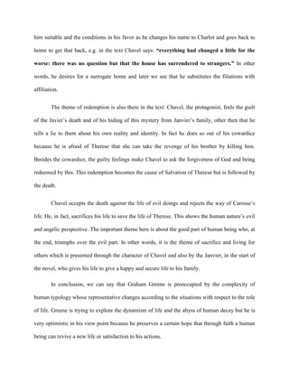 him suitable and the conditions in his favor as he changes his name to Charlot and goes back to
home to get that back, e.g. in the text Chavel says: “everything had changed a little for the
worse: there was no question but that the house has surrendered to strangers.” In other
words, he desires for a surrogate home and later we see that he substitutes the filiations with
affiliation.
The theme of redemption is also there in the text. Chavel, the protagonist, feels the guilt
of the Javier’s death and of his hiding of this mystery from Janvier’s family, other then that he
tells a lie to them about his own reality and identity. In fact he does so out of his cowardice
because he is afraid of Therese that she can take the revenge of his brother by killing him.
Besides the cowardice, the guilty feelings make Chavel to ask the forgiveness of God and being
redeemed by this. This redemption becomes the cause of Salvation of Therese but is followed by
the death.
Chavel accepts the death against the life of evil doings and rejects the way of Carosse’s
life. He, in fact, sacrifices his life to save the life of Therese. This shows the human nature’s evil
and angelic perspective. The important theme here is about the good part of human being who, at
the end, triumphs over the evil part. In other words, it is the theme of sacrifice and living for
others which is presented through the character of Chavel and also by the Janvier, in the start of
the novel, who gives his life to give a happy and secure life to his family.
In conclusion, we can say that Graham Greene is preoccupied by the complexity of
human typology whose representative changes according to the situations with respect to the role
of life. Greene is trying to explore the dynamism of life and the abyss of human decay but he is
very optimistic in his view point because he preserves a certain hope that through faith a human
being can revive a new life or satisfaction to his actions.
 