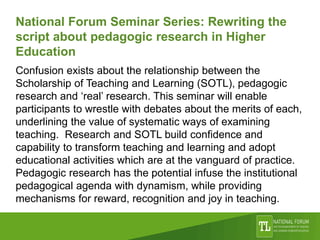 National Forum Seminar Series: Rewriting the
script about pedagogic research in Higher
Education
Confusion exists about the relationship between the
Scholarship of Teaching and Learning (SOTL), pedagogic
research and ‘real’ research. This seminar will enable
participants to wrestle with debates about the merits of each,
underlining the value of systematic ways of examining
teaching. Research and SOTL build confidence and
capability to transform teaching and learning and adopt
educational activities which are at the vanguard of practice.
Pedagogic research has the potential infuse the institutional
pedagogical agenda with dynamism, while providing
mechanisms for reward, recognition and joy in teaching.
 