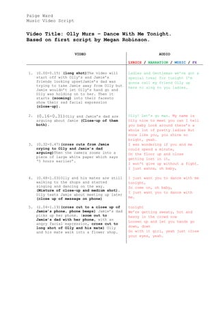 Paige Ward
Music Video Script


Video Title: Olly Murs – Dance With Me Tonight.
Based on first script by Megan Robinson.

                      VIDEO                               AUDIO

                                             LYRICS / NARRATION / MUSIC / FX

1. (0.00-0.15) (long shot)The video will     Ladies and Gentleman we’ve got a
   start off with Olly’s and Jamie’s         special treat for tonight I’m
   friends looking upsetJamie’s dad was      gonna call my friend Olly up
   trying to take Jamie away from Olly but
                                             here to sing to you ladies.
   Jamie wouldn’t let Olly’s hand go and
   Olly was holding on to her. Then it
   starts (zooming) into their facesto
   show their sad facial expression
   (close-up).

2.   (0.16-0.31)Olly and Jamie’s dad are     Olly! Let’s go man. My name is
     arguing about Jamie (Close-up of them   Olly nice to meet you can I tell
     both).                                  you baby Look around there’s a
                                             whole lot of pretty ladies But
                                             none like you, you shine so
                                             bright, yeah.
3. (0.32-0.47)(cross cuts from Jamie         I was wondering if you and me
   crying to Olly and Jamie’s dad            could spend a minute,
   arguing)Then the camera zooms into a      On the floor up and close
   piece of large white paper which says
                                             getting lost in it,
   ‘5 hours earlier’.
                                             I won't give up without a fight.
                                             I just wanna, oh baby,

4. (0.48-1.03)Olly and his mates are still   I just want you to dance with me
   walking to the shops and started          tonight,
   singing and dancing on the way.           So come on, oh baby,
   (Mixture of close-up and medium shot).
                                             I just want you to dance with
   Olly texts Jamie about meeting up later
   (close up of message on phone)            me.

5. (1.04-1.19)(cross cut to a close up of    tonight
   Jamie’s phone, phone beeps) Jamie’s dad   We’re getting sweaty, hot and
   picks up her phone. (zoom out to          heavy in the crowd now
   Jamie’s dad with her phone, with an
                                             Loosen up and let you hands go
   angry facial expression, cross cut to
   long shot of Olly and his mate) Olly      down, down
   and his mate walk into a flower shop.     Go with it girl, yeah just close
                                             your eyes, yeah.
 