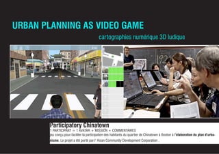 URBAN PLANNING AS VIDEO GAME
Participatory Chinatown
1 PARTICIPANT = 1 AVATAR + MISSION + COMMENTAIRES
jeu conçu pour faciliter la participation des habitants du quartier de Chinatown à Boston à l’élaboration du plan d’urba-
nisme. Le projet a été porté par l’ Asian Community Development Corporation ,
cartographies numérique 3D ludique
 
