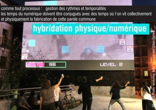 MedialabPrado,workshopSolidInterfaceandUrbanGames
hybridation physique/numérique
comme tout processus : gestion des rythmes et temporalités
les temps du numérique doivent être conjugués avec des temps où l’on vit collectivement
et physiquement la fabrication de cette parole commune
 