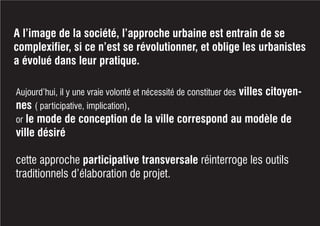 A l’image de la société, l’approche urbaine est entrain de se
complexifier, si ce n’est se révolutionner, et oblige les urbanistes
a évolué dans leur pratique.
Aujourd’hui, il y une vraie volonté et nécessité de constituer des villes citoyen-
nes ( participative, implication),
or le mode de conception de la ville correspond au modèle de
ville désiré
cette approche participative transversale réinterroge les outils
traditionnels d’élaboration de projet.
 