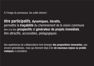 A l’image du processus, les outils doivent :
être participatifs, dynamiques, itératifs,
permettre la traçabilité du cheminement de la vision commune
être à la fois prospectifs et générateur de projets immédiats
être attractifs, accessibles, pédagogiques
des expériences de collaborations font émerger des propositions innovantes, pas
encore généralisées, mais qui donnent déjà à lire de nouveaux enjeux ou problé-
matiques à considérer.
 