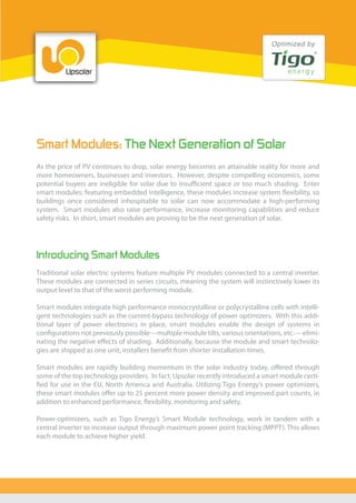 Smart Modules: The Next Generation of Solar
As the price of PV continues to drop, solar energy becomes an attainable reality for more and
more homeowners, businesses and investors. However, despite compelling economics, some
potential buyers are ineligible for solar due to insufficient space or too much shading. Enter
smart modules: featuring embedded intelligence, these modules increase system flexibility, so
buildings once considered inhospitable to solar can now accommodate a high-performing
system. Smart modules also raise performance, increase monitoring capabilities and reduce
safety risks. In short, smart modules are proving to be the next generation of solar.
Traditional solar electric systems feature multiple PV modules connected to a central inverter.
These modules are connected in series circuits, meaning the system will instinctively lower its
output level to that of the worst performing module.
Smart modules integrate high performance monocrystalline or polycrystalline cells with intelli-
gent technologies such as the current-bypass technology of power optimizers. With this addi-
tional layer of power electronics in place, smart modules enable the design of systems in
configurations not previously possible—multiple module tilts, various orientations, etc.— elimi-
nating the negative effects of shading. Additionally, because the module and smart technolo-
gies are shipped as one unit, installers benefit from shorter installation times.
Smart modules are rapidly building momentum in the solar industry today, offered through
some of the top technology providers. In fact, Upsolar recently introduced a smart module certi-
fied for use in the EU, North America and Australia. Utilizing Tigo Energy’s power optimizers,
these smart modules offer up to 25 percent more power density and improved part counts, in
addition to enhanced performance, flexibility, monitoring and safety.
Power-optimizers, such as Tigo Energy’s Smart Module technology, work in tandem with a
central inverter to increase output through maximum power point tracking (MPPT). This allows
each module to achieve higher yield.
Introducing Smart Modules
 