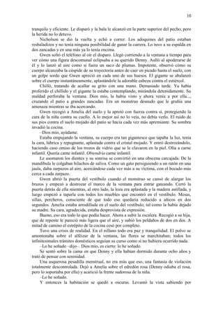 10
tranquilo y eficiente. Le disparó y la bala le alcanzó en la parte superior del pecho, pero
la herida no lo detuvo.
Nicholson se dio la vuelta y echó a correr. Los adoquines del patio estaban
resbaladizos y no tenía ninguna posibilidad de ganar la carrera. Lo tuvo a su espalda en
dos zancadas y en una más ya lo tenía encima.
Gwen soltó el teléfono al oír el disparo. Llegó corriendo a la ventana a tiempo para
ver cómo una figura descomunal eclipsaba a su querido Denny. Aulló al apoderarse de
él y lo lanzó al aire como si fuera un saco de plumas. Impotente, observó cómo su
cuerpo alcanzaba la cúspide de su trayectoria antes de caer en picado hasta el suelo, con
un golpe sordo que Gwen apreció en cada uno de sus huesos. El gigante se abalanzó
sobre el cuerpo instantáneamente, aplastándole la adorable cabeza contra el estiércol.
Chilló, tratando de acallar su grito con una mano. Demasiado tarde. Ya había
proferido el chillido y el gigante la estaba contemplando, mirándola detenidamente. Su
maldad perforaba la ventana. Dios mío, la había visto y ahora venía a por ella...,
cruzando el patio a grandes zancadas. Era un monstruo desnudo que le gruñía una
amenaza mientras se iba acercando.
Gwen recogió a Amelia del suelo y la apretó con fuerza contra sí, protegiendo la
cara de la niña contra su cuello. A lo mejor así no lo veía, no debía verlo. El ruido de
sus pies contra el suelo mojado del patio se hacía cada vez más apremiante. Su sombra
invadió la cocina.
–Dios mío, ayúdame.
Estaba empujando la ventana, su cuerpo era tan gigantesco que tapaba la luz, tenía
la cara, lúbrica y repugnante, aplastada contra el cristal mojado. Y entró destrozándolo,
haciendo caso omiso de los trozos de vidrio que se le clavaron en la piel. Olía a carne
infantil. Quería carne infantil. Obtendría carne infantil.
Le asomaron los dientes y su sonrisa se convirtió en una obscena carcajada. De la
mandíbula le colgaban hilachos de saliva. Como un gato persiguiendo a un ratón en una
jaula, daba zarpazos al aire, acercándose cada vez más a su víctima, con el bocado más
cerca a cada zarpazo.
Gwen abrió la puerta del vestíbulo cuando el monstruo se cansó de alargar los
brazos y empezó a destrozar el marco de la ventana para entrar gateando. Cerró la
puerta detrás de ella mientras, al otro lado, la loza era aplastada y la madera astillada, y
luego empezó a taparla con todos los muebles que encontró en el vestíbulo. Mesas,
sillas, percheros, consciente de que todo eso quedaría reducido a añicos en dos
segundos. Amelia estaba arrodillada en el suelo del vestíbulo, tal como la había dejado
su madre. Su cara, agradecida, estaba desprovista de expresión.
Bueno, eso era todo lo que podía hacer. Ahora a subir la escalera. Recogió a su hija,
que de repente le pareció más ligera que el aire, y subió los peldaños de dos en dos. A
mitad de camino el estrépito de la cocina cesó por completo.
Tuvo una crisis de realidad. En el rellano todo era paz y tranquilidad. El polvo se
amontonaba sobre el alféizar de la ventana, las flores se marchitaban; todos los
infinitesimales trámites domésticos seguían su curso como si no hubiera ocurrido nada.
–Lo he soñado –dijo–. Dios mío, es cierto: lo he soñado.
Se sentó sobre la cama en que Denny y ella habían dormido durante ocho años y
trató de pensar con serenidad.
Una asquerosa pesadilla menstrual, no era más que eso, una fantasía de violación
totalmente descontrolada. Dejó a Amelia sobre el edredón rosa (Denny odiaba el rosa,
pero lo soportaba por ella) y acarició la frente sudorosa de la niña.
–Lo he soñado.
Y entonces la habitación se quedó a oscuras. Levantó la vista sabiendo por
 