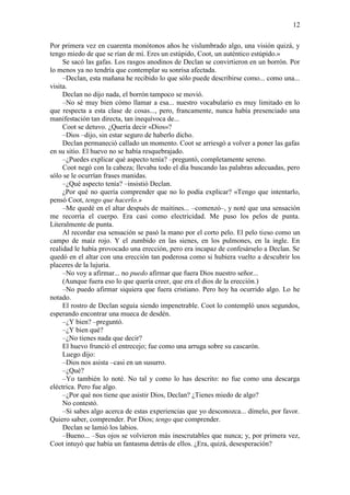 12
Por primera vez en cuarenta monótonos años he vislumbrado algo, una visión quizá, y
tengo miedo de que se rían de mí. Eres un estúpido, Coot, un auténtico estúpido.»
Se sacó las gafas. Los rasgos anodinos de Declan se convirtieron en un borrón. Por
lo menos ya no tendría que contemplar su sonrisa afectada.
–Declan, esta mañana he recibido lo que sólo puede describirse como... como una...
visita.
Declan no dijo nada, el borrón tampoco se movió.
–No sé muy bien cómo llamar a esa... nuestro vocabulario es muy limitado en lo
que respecta a esta clase de cosas..., pero, francamente, nunca había presenciado una
manifestación tan directa, tan inequívoca de...
Coot se detuvo. ¿Quería decir «Dios»?
–Dios –dijo, sin estar seguro de haberlo dicho.
Declan permaneció callado un momento. Coot se arriesgó a volver a poner las gafas
en su sitio. El huevo no se había resquebrajado.
–¿Puedes explicar qué aspecto tenía? –preguntó, completamente sereno.
Coot negó con la cabeza; llevaba todo el día buscando las palabras adecuadas, pero
sólo se le ocurrían frases manidas.
–¿Qué aspecto tenía? –insistió Declan.
¿Por qué no quería comprender que no lo podía explicar? «Tengo que intentarlo,
pensó Coot, tengo que hacerlo.»
–Me quedé en el altar después de maitines... –comenzó–, y noté que una sensación
me recorría el cuerpo. Era casi como electricidad. Me puso los pelos de punta.
Literalmente de punta.
Al recordar esa sensación se pasó la mano por el corto pelo. El pelo tieso como un
campo de maíz rojo. Y el zumbido en las sienes, en los pulmones, en la ingle. En
realidad le había provocado una erección, pero era incapaz de confesárselo a Declan. Se
quedó en el altar con una erección tan poderosa como si hubiera vuelto a descubrir los
placeres de la lujuria.
–No voy a afirmar... no puedo afirmar que fuera Dios nuestro señor...
(Aunque fuera eso lo que quería creer, que era el dios de la erección.)
–No puedo afirmar siquiera que fuera cristiano. Pero hoy ha ocurrido algo. Lo he
notado.
El rostro de Declan seguía siendo impenetrable. Coot lo contempló unos segundos,
esperando encontrar una mueca de desdén.
–¿Y bien? –preguntó.
–¿Y bien qué?
–¿No tienes nada que decir?
El huevo frunció el entrecejo; fue como una arruga sobre su cascarón.
Luego dijo:
–Dios nos asista –casi en un susurro.
–¿Qué?
–Yo también lo noté. No tal y como lo has descrito: no fue como una descarga
eléctrica. Pero fue algo.
–¿Por qué nos tiene que asistir Dios, Declan? ¿Tienes miedo de algo?
No contestó.
–Si sabes algo acerca de estas experiencias que yo desconozca... dímelo, por favor.
Quiero saber, comprender. Por Dios; tengo que comprender.
Declan se lamió los labios.
–Bueno... –Sus ojos se volvieron más inescrutables que nunca; y, por primera vez,
Coot intuyó que había un fantasma detrás de ellos. ¿Era, quizá, desesperación?
 