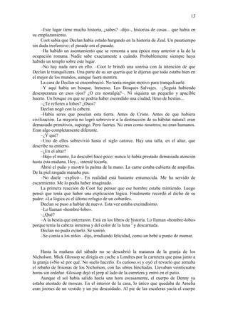 13
–Este lugar tiene mucha historia, ¿sabes? –dijo–, historias de cosas... que había en
su emplazamiento.
Coot sabía que Declan había estado hurgando en la historia de Zeal. Un pasatiempo
sin duda inofensivo: el pasado era el pasado.
–Ha habido un asentamiento que se remonta a una época muy anterior a la de la
ocupación romana. Nadie sabe exactamente a cuándo. Probablemente siempre haya
habido un templo sobre este lugar.
–No hay nada raro en ello. –Coot le brindó una sonrisa con la intención de que
Declan le tranquilizara. Una parte de su ser quería que le dijeran que todo estaba bien en
el mejor de los mundos, aunque fuera mentira.
La cara de Declan se ensombreció. No tenía ningún motivo para tranquilizarle.
–Y aquí había un bosque. Inmenso. Los Bosques Salvajes. –¿Seguía habiendo
desesperanza en esos ojos? ¿O era nostalgia?–. Ni siquiera un pequeño y apacible
huerto. Un bosque en que se podría haber escondido una ciudad; lleno de bestias...
–¿Te refieres a lobos? ¿Osos?
Declan negó con la cabeza.
–Había seres que poseían esta tierra. Antes de Cristo. Antes de que hubiera
civilización. La mayoría no logró sobrevivir a la destrucción de su hábitat natural: eran
demasiado primitivos, supongo. Pero fuertes. No eran como nosotros; no eran humanos.
Eran algo completamente diferente.
–¿Y qué?
–Uno de ellos sobrevivió hasta el siglo catorce. Hay una talla, en el altar, que
describe su entierro.
–¿En el altar?
–Bajo el manto. La descubrí hace poco: nunca le había prestado demasiada atención
hasta esta mañana. Hoy... intenté tocarla.
Abrió el puño y mostró la palma de la mano. La carne estaba cubierta de ampollas.
De la piel rasgada manaba pus.
–No duele –explicó–. En realidad está bastante entumecida. Me ha servido de
escarmiento. Me lo podía haber imaginado.
La primera reacción de Coot fue pensar que ese hombre estaba mintiendo. Luego
pensó que tenía que haber una explicación lógica. Finalmente recordó el dicho de su
padre: «La lógica es el último refugio de un cobarde».
Declan se puso a hablar de nuevo. Esta vez estaba excitadísimo.
–Lo llaman «hombre-lobo».
–¿Qué?
–A la bestia que enterraron. Está en los libros de historia. Lo llaman «hombre-lobo»
porque tenía la cabeza inmensa y del color de la luna 2
y descarnada.
Declan no pudo evitarlo. Se sonrió.
–Se comía a los niños –dijo, irradiando felicidad, como un bebé a punto de mamar.
Hasta la mañana del sábado no se descubrió la matanza de la granja de los
Nicholson. Mick Glossop se dirigía en coche a Londres por la carretera que pasa junto a
la granja («No sé por qué. No suelo hacerlo. Es curioso.») y oyó el revuelo que armaba
el rebaño de frisonas de los Nicholson, con las ubres hinchadas. Llevaban veinticuatro
horas sin ordeñar. Glossop dejó el jeep al lado de la carretera y entró en el patio.
Aunque el sol había salido hacía una hora escasamente, el cuerpo de Denny ya
estaba atestado de moscas. En el interior de la casa, lo único que quedaba de Amelia
eran jirones de un vestido y un pie descuidado. Al pie de las escaleras yacía el cuerpo
 