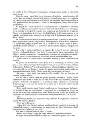 14
sin mutilar de Gwen Nicholson. En su cadáver no se apreciaron heridas ni indicios de
abuso sexual.
Hacia las nueve y media Zeal era un hormiguero de policías y todos los rostros del
pueblo parecían afligidos. Aunque hubo informes contradictorios acerca del estado de
los cuerpos, nadie puso en duda la brutalidad de los asesinatos. Especialmente el de la
niña, probablemente descoyuntada. El asesino se había llevado el cuerpo Dios sabe con
qué propósito.
La Brigada del Crimen estableció un cuartel general en The Tall Man, se entrevistó
a todos los aldeanos. De momento no se descubrió nada. No se habían visto extranjeros
en la localidad ni se apreció conducta más sospechosa que la normal en un cazador
furtivo o un especulador de terrenos. Fue Enid Blatter, la del busto generoso y los
modales maternales, quien mencionó que llevaba más de veinticuatro horas sin ver a
Thom Garrow.
Lo encontraron donde lo dejó su asesino, como un botín expoliado en pocas horas.
Tenía gusanos en la cabeza y las gaviotas le habían picoteado la carne de las pantorrillas
–al descubierto porque los pantalones se le salieron de las botas–, hasta el hueso.
Cuando lo sacaron del hoyo se le escurrieron familias enteras de piojos, refugiadas en
las orejas.
Esa noche el ambiente del hotel era crispado. En el bar, el sargento y detective
Gissing, venido desde Londres para dirigir la investigación, había encontrado en Ron
Milton a un oído complaciente. Le gustaba poder conversar con un londinense como él,
y Milton alargó la charla durante casi tres horas a base de whisky escocés y agua.
–Veinte años en el cuerpo –repetía, incansable, Gissing– y nunca había visto nada
parecido.
Lo que no era absolutamente cierto. Hacía más de una década, se encontró a una
puta (o a sus selectos despojos) dentro de una maleta, en la sección de objetos perdidos
de la estación de Euston. Y a un drogadicto que se había empeñado en hipnotizar a un
oso polar del zoo de Londres: cuando lo sacaron del estanque estaba hecho un
espectáculo lamentable. Stanley Gissing había visto muchas cosas, ya lo creo...
–Pero esto..., jamas había visto nada parecido –insistió–. Para ser honestos, me
entraron ganas de vomitar.
Ron no sabía a ciencia cierta por qué se quedaba a escuchar a Gissing; tal vez
simplemente para matar la noche. En sus años mozos había sido un radical, nunca le
gustaron demasiado los policías, y le producía cierta satisfacción inconfesable
comprobar que a ese saco de mierda no le cabía en el diminuto cráneo tamaña
monstruosidad.
–Es un jodido lunático –decía Gissing–, puede creerme. Lo atraparemos fácilmente.
Un hombre de ésos no tiene control, ¿comprende? No se preocupa por borrar sus
huellas, ni le preocupa siquiera vivir o morir. Dios sabe que un tipo que es capaz de
desgarrar a una niña de siete años de esa manera está a punto de estallar. Los he visto.
–¿Sí?
–Desde luego. Los he visto llorar como niños, cubiertos de sangre como si acabaran
de salir del matadero. Patético.
–O sea que podrá con él.
–Así de fácil –dijo Gissing, haciendo un chasquido con los dedos. Se puso de pie
titubeando levemente–. Lo atraparemos, tan seguro como que Dios creó al mono. –Echó
una ojeada al reloj y luego al vaso vacío.
Ron no hizo ningún ademán de volver a llenarlo.
–Bueno –dijo Gissing–, tengo que volver a Londres a presentar mi informe.
Se dirigió a la puerta haciendo eses y dejó que Milton se las apañara con la nota.
 
