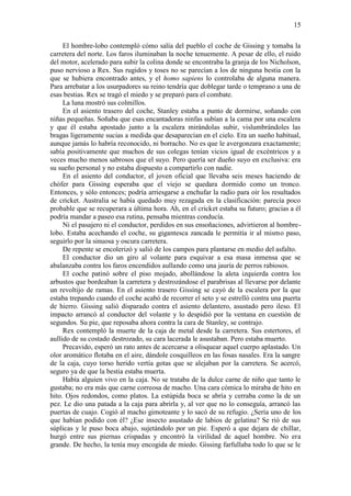 15
El hombre-lobo contempló cómo salía del pueblo el coche de Gissing y tomaba la
carretera del norte. Los faros iluminaban la noche tenuemente. A pesar de ello, el ruido
del motor, acelerado para subir la colina donde se encontraba la granja de los Nicholson,
puso nervioso a Rex. Sus rugidos y toses no se parecían a los de ninguna bestia con la
que se hubiera encontrado antes, y el homo sapiens lo controlaba de alguna manera.
Para arrebatar a los usurpadores su reino tendría que doblegar tarde o temprano a una de
esas bestias. Rex se tragó el miedo y se preparó para el combate.
La luna mostró sus colmillos.
En el asiento trasero del coche, Stanley estaba a punto de dormirse, soñando con
niñas pequeñas. Soñaba que esas encantadoras ninfas subían a la cama por una escalera
y que él estaba apostado junto a la escalera mirándolas subir, vislumbrándoles las
bragas ligeramente sucias a medida que desaparecían en el cielo. Era un sueño habitual,
aunque jamás lo habría reconocido, ni borracho. No es que le avergonzara exactamente;
sabía positivamente que muchos de sus colegas tenían vicios igual de excéntricos y a
veces mucho menos sabrosos que el suyo. Pero quería ser dueño suyo en exclusiva: era
su sueño personal y no estaba dispuesto a compartirlo con nadie.
En el asiento del conductor, el joven oficial que llevaba seis meses haciendo de
chófer para Gissing esperaba que el viejo se quedara dormido como un tronco.
Entonces, y sólo entonces; podría arriesgarse a enchufar la radio para oír los resultados
de cricket. Australia se había quedado muy rezagada en la clasificación: parecía poco
probable que se recuperara a última hora. Ah, en el cricket estaba su futuro; gracias a él
podría mandar a paseo esa rutina, pensaba mientras conducía.
Ni el pasajero ni el conductor, perdidos en sus ensoñaciones, advirtieron al hombre-
lobo. Estaba acechando el coche, su gigantesca zancada le permitía ir al mismo paso,
seguirlo por la sinuosa y oscura carretera.
De repente se encolerizó y salió de los campos para plantarse en medio del asfalto.
El conductor dio un giro al volante para esquivar a esa masa inmensa que se
abalanzaba contra los faros encendidos aullando como una jauría de perros rabiosos.
El coche patinó sobre el piso mojado, abollándose la aleta izquierda contra los
arbustos que bordeaban la carretera y destrozándose el parabrisas al llevarse por delante
un revoltijo de ramas. En el asiento trasero Gissing se cayó de la escalera por la que
estaba trepando cuando el coche acabó de recorrer el seto y se estrelló contra una puerta
de hierro. Gissing salió disparado contra el asiento delantero, asustado pero ileso. El
impacto arrancó al conductor del volante y lo despidió por la ventana en cuestión de
segundos. Su pie, que reposaba ahora contra la cara de Stanley, se contrajo.
Rex contempló la muerte de la caja de metal desde la carretera. Sus estertores, el
aullido de su costado destrozado, su cara lacerada le asustaban. Pero estaba muerto.
Precavido, esperó un rato antes de acercarse a olisquear aquel cuerpo aplastado. Un
olor aromático flotaba en el aire, dándole cosquilleos en las fosas nasales. Era la sangre
de la caja, cuyo torso herido vertía gotas que se alejaban por la carretera. Se acercó,
seguro ya de que la bestia estaba muerta.
Había alguien vivo en la caja. No se trataba de la dulce carne de niño que tanto le
gustaba; no era más que carne correosa de macho. Una cara cómica lo miraba de hito en
hito. Ojos redondos, como platos. La estúpida boca se abría y cerraba como la de un
pez. Le dio una patada a la caja para abrirla y, al ver que no lo conseguía, arrancó las
puertas de cuajo. Cogió al macho gimoteante y lo sacó de su refugio. ¿Sería uno de los
que habían podido con él? ¿Ese insecto asustado de labios de gelatina? Se rió de sus
súplicas y le puso boca abajo, sujetándolo por un pie. Esperó a que dejara de chillar,
hurgó entre sus piernas crispadas y encontró la virilidad de aquel hombre. No era
grande. De hecho, la tenía muy encogida de miedo. Gissing farfullaba todo lo que se le
 