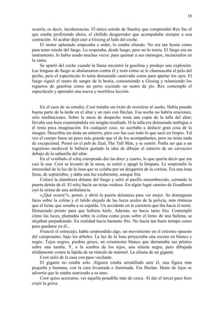 16
ocurría; es decir, incoherencias. El único sonido de Stanley que comprendió Rex fue el
que estaba profiriendo ahora, el chillido desgarrador que acompañaba siempre a una
castración. Al acabar dejó caer a Gissing al lado del coche.
El motor aplastado empezaba a arder, lo estaba oliendo. No era tan bestia como
para tener miedo del fuego. Lo respetaba, desde luego; pero no lo temía. El fuego era un
instrumento, lo había usado muchas veces: para quemar a sus enemigos, incinerarlos en
la cama.
Se apartó del coche cuando la llama encontró la gasolina y produjo una explosión.
Las lenguas de fuego se abalanzaron contra él y notó cómo se le chamuscaba el pelo del
pecho, pero el espectáculo lo tenía demasiado cautivado como para apartar los ojos. El
fuego siguió el rastro de sangre de la bestia, consumiendo a Gissing y relamiendo los
regueros de gasolina como un perro excitado un rastro de pis. Rex contempló el
espectáculo y aprendió una nueva y mortífera lección.
En el caos de su estudio, Coot trataba sin éxito de resistirse al sueño. Había pasado
buena parte de la tarde en el altar y un rato con Declan. Esa noche no habría oraciones,
sólo meditaciones. Sobre la mesa de despacho tenía una copia de la talla del altar;
llevaba una hora examinándola sin ningún resultado. O la talla era demasiado ambigua o
él tenía poca imaginación. En cualquier caso, no acertaba a deducir gran cosa de la
imagen. Describía sin duda un entierro, pero eso fue casi todo lo que sacó en limpio. Tal
vez el cuerpo fuera un poco más grande que el de los acompañantes, pero no tenía nada
de excepcional. Pensó en el pub de Zeal, The Tall Man, y se sonrió. Podía ser que a un
ingenioso medieval le hubiera gustado la idea de dibujar el entierro de un cervecero
debajo de la sabanilla del altar.
En el vestíbulo el reloj estropeado dio las doce y cuarto, lo que quería decir que era
casi la una. Coot se levantó de la mesa, se estiró y apagó la lámpara. Le sorprendió la
intensidad de la luz de la luna que se colaba por un desgarrón de la cortina. Era una luna
llena, de septiembre, y daba una luz exuberante, aunque fría.
Colocó la alambrera delante del fuego y salió al pasillo ensombrecido, cerrando la
puerta detrás de él. El reloj hacía un tictac ruidoso. En algún lugar camino de Goudhurst
oyó la sirena de una ambulancia.
«¿Qué ocurre?», pensó, y abrió la puerta delantera para ver mejor. Se distinguían
faros sobre la colina y el latido alejado de las luces azules de la policía, más rítmicas
que el tictac que sonaba a su espalda. Un accidente en la carretera que iba hacia el norte.
Demasiado pronto para que hubiera hielo. Además, no hacia tanto frío. Contempló
cómo las luces, plantadas sobre la colina como joyas sobre el lomo de una ballena, se
alejaban parpadeando. En realidad hacía bastante frío. No hacía tan buen tiempo como
para quedarse en él...
Frunció el entrecejo; había sorprendido algo, un movimiento en el extremo opuesto
del camposanto, bajo los árboles. La luz de la luna proyectaba una escena en blanco y
negro. Tejos negros, piedras grises, un crisantemo blanco que derramaba sus pétalos
sobre una tumba. Y, a la sombra de los tejos, una silueta negra, pero dibujada
nítidamente contra la lápida de un túmulo de mármol. La silueta de un gigante.
Coot salió de la casa con paso vacilante.
El gigante no estaba solo. Alguien estaba arrodillado ante él, una figura más
pequeña y humana, con la cara levantada e iluminada. Era Declan. Hasta de lejos se
advertía que le estaba sonriendo a su amo.
Coot quiso acercarse; ver aquella pesadilla más de cerca. Al dar el tercer paso hizo
crujir la grava.
 