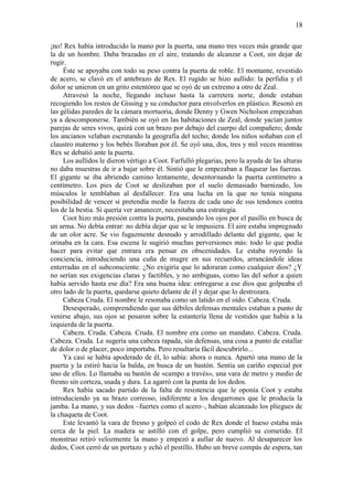 18
¡no! Rex había introducido la mano por la puerta, una mano tres veces más grande que
la de un hombre. Daba brazadas en el aire, tratando de alcanzar a Coot, sin dejar de
rugir.
Éste se apoyaba con todo su peso contra la puerta de roble. El montante, revestido
de acero, se clavó en el antebrazo de Rex. El rugido se hizo aullido: la perfidia y el
dolor se unieron en un grito estentóreo que se oyó de un extremo a otro de Zeal.
Atravesó la noche, llegando incluso hasta la carretera norte, donde estaban
recogiendo los restos de Gissing y su conductor para envolverlos en plástico. Resonó en
las gélidas paredes de la cámara mortuoria, donde Denny y Gwen Nicholson empezaban
ya a descomponerse. También se oyó en las habitaciones de Zeal, donde yacían juntos
parejas de seres vivos, quizá con un brazo por debajo del cuerpo del compañero; donde
los ancianos velaban escrutando la geografía del techo; donde los niños soñaban con el
claustro materno y los bebés lloraban por él. Se oyó una, dos, tres y mil veces mientras
Rex se debatió ante la puerta.
Los aullidos le dieron vértigo a Coot. Farfulló plegarias, pero la ayuda de las alturas
no daba muestras de ir a bajar sobre él. Sintió que le empezaban a flaquear las fuerzas.
El gigante se iba abriendo camino lentamente, desentornando la puerta centímetro a
centímetro. Los pies de Coot se deslizaban por el suelo demasiado barnizado, los
músculos le temblaban al desfallecer. Era una lucha en la que no tenía ninguna
posibilidad de vencer si pretendía medir la fuerza de cada uno de sus tendones contra
los de la bestia. Si quería ver amanecer, necesitaba una estrategia.
Coot hizo más presión contra la puerta, paseando los ojos por el pasillo en busca de
un arma. No debía entrar: no debía dejar que se le impusiera. El aire estaba impregnado
de un olor acre. Se vio fugazmente desnudo y arrodillado delante del gigante, que le
orinaba en la cara. Esa escena le sugirió muchas perversiones más: todo lo que podía
hacer para evitar que entrara era pensar en obscenidades. Le estaba royendo la
conciencia, introduciendo una cuña de mugre en sus recuerdos, arrancándole ideas
enterradas en el subconsciente. ¿No exigiría que lo adoraran como cualquier dios? ¿Y
no serían sus exigencias claras y factibles, y no ambiguas, como las del señor a quien
había servido hasta ese día? Era una buena idea: entregarse a ese dios que golpeaba el
otro lado de la puerta, quedarse quieto delante de él y dejar que lo destrozara.
Cabeza Cruda. El nombre le resonaba como un latido en el oído. Cabeza. Cruda.
Desesperado, comprendiendo que sus débiles defensas mentales estaban a punto de
venirse abajo, sus ojos se posaron sobre la estantería llena de vestidos que había a la
izquierda de la puerta.
Cabeza. Cruda. Cabeza. Cruda. El nombre era como un mandato. Cabeza. Cruda.
Cabeza. Cruda. Le sugería una cabeza rapada, sin defensas, una cosa a punto de estallar
de dolor o de placer, poco importaba. Pero resultaría fácil descubrirlo...
Ya casi se había apoderado de él, lo sabía: ahora o nunca. Apartó una mano de la
puerta y la estiró hacia la balda, en busca de un bastón. Sentía un cariño especial por
uno de ellos. Lo llamaba su bastón de «campo a través», una vara de metro y medio de
fresno sin corteza, usada y dura. La agarró con la punta de los dedos.
Rex había sacado partido de la falta de resistencia que le oponía Coot y estaba
introduciendo ya su brazo correoso, indiferente a los desgarrones que le producía la
jamba. La mano, y sus dedos –fuertes como el acero–, habían alcanzado los pliegues de
la chaqueta de Coot.
Este levantó la vara de fresno y golpeó el codo de Rex donde el hueso estaba más
cerca de la piel. La madera se astilló con el golpe, pero cumplió su cometido. El
monstruo retiró velozmente la mano y empezó a aullar de nuevo. Al desaparecer los
dedos, Coot cerró de un portazo y echó el pestillo. Hubo un breve compás de espera, tan
 