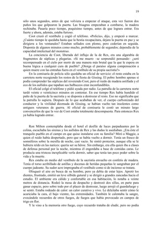 19
sólo unos segundos, antes de que volviera a empezar el ataque, esta vez fueron dos
puños los que golpearon la puerta. Las bisagras empezaban a combarse, la madera
rechinaba. Pasaría poco tiempo, poquísimo tiempo, antes de que lograra entrar. Era
fuerte y ahora, además, estaba furioso.
Coot cruzó el vestíbulo y cogió el teléfono. «Policía», dijo, y empezó a marcar.
¿Cuánto tiempo le quedaba hasta que la bestia recapacitara, dejara la puerta en paz y se
dirigiera a los ventanales? Estaban sellados con plomo, pero cederían en seguida.
Disponía de algunos minutos como mucho, probablemente de segundos; dependía de la
capacidad intelectual del monstruo.
La conciencia de Coot, liberada del influjo de la de Rex, era una algarabía de
fragmentos de súplicas y plegarias. «Si me muero –se sorprendió pensando– ¿seré
recompensado en el cielo por morir de una manera más brutal que la que le espera en
buena lógica a cualquier cura de pueblo? ¿Otorga el paraíso alguna compensación a
quien muere con las entrañas fuera en el vestíbulo de su propia sacristía?»
En la comisaría de policía sólo quedaba un oficial de servicio: el resto estaba en la
carretera norte recogiendo los restos de la fiesta de Gissing. El pobre hombre apenas si
podía comprender las súplicas del reverendo Coot, pero el ruido de madera astillada y el
eco de los aullidos que tapaban sus balbuceos eran inconfundibles.
El oficial colgó el teléfono y pidió ayuda por radio. La patrulla de la carretera norte
tardó veinte o veinticinco minutos en contestar. En ese tiempo Rex había hundido el
paño de la puerta de la sacristía y se disponía a destrozar el resto. Eso no significaba que
la patrulla lo supiera. Después de lo que acababan de ver, el cuerpo carbonizado del
conductor y la virilidad diezmada de Gissing, se habían vuelto tan insolentes como
antiguos veteranos de guerra. Al oficial de comisaria le costó un minuto largo
convencerlos de que la voz de Coot estaba totalmente descompuesta. Para entonces Rex
ya había logrado entrar.
Ron Milton contemplaba desde el hotel el desfile de luces parpadeantes por la
colina, escuchaba las sirenas y los aullidos de Rex y las dudas le asediaban. ¿Era éste el
tranquilo pueblo en el campo en que quiso instalarse con su familia? Miró a Maggie, a
quien el ruido había despertado, pero que se había vuelto a dormir. Tenía un frasco de
somníferos sobre la mesilla de noche, casi vacío. Se sintió protector, aunque ella se le
hubiera reído en las narices: quería ser su héroe. Sin embargo, era ella quien iba a clases
de defensa personal por la noche, mientras él engordaba a base de comidas caras. Le
producía una tristeza inexplicable verla dormir, saber que tenía tan poco poder sobre la
vida y la muerte.
Rex estaba en medio del vestíbulo de la sacristía envuelto en confetis de madera.
Tenía el torso acribillado de astillas y docenas de heridas pequeñas le sangraban por el
cuerpo jadeante. Su sudor acre impregnaba el vestíbulo como si de incienso se tratara.
Olisqueó el aire en busca de su hombre, pero ya debía de estar lejos. Apretó los
dientes, frustrado, emitió un leve silbido gutural y se dirigió a grandes zancadas hacia el
estudio. El ambiente era cálido y confortable en esa habitación, lo notaba a veinte
metros de distancia. Rodeó la mesa de despacho y destrozó dos sillas, en parte para
ganar espacio, pero sobre todo por el placer de destrozar, luego arrojó el guardafuego y
se sentó. Estaba rodeado de calor: un calor curativo y vivo. Le deleitaba sentir cómo le
acariciaba la cara, el bajo vientre, las extremidades. También le calentaba la sangre,
evocándole recuerdos de otros fuegos, de fuegos que había provocado en campos de
trigo en flor.
Y le vino a la memoria otro fuego, cuyo recuerdo trataba de eludir, pero no podía
 
