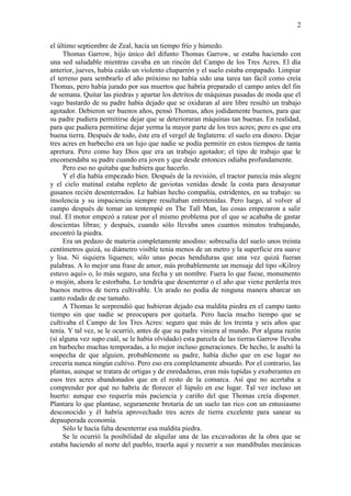 2
el último septiembre de Zeal, hacía un tiempo frío y húmedo.
Thomas Garrow, hijo único del difunto Thomas Garrow, se estaba haciendo con
una sed saludable mientras cavaba en un rincón del Campo de los Tres Acres. El día
anterior, jueves, había caído un violento chaparrón y el suelo estaba empapado. Limpiar
el terreno para sembrarlo el año próximo no había sido una tarea tan fácil como creía
Thomas, pero había jurado por sus muertos que habría preparado el campo antes del fin
de semana. Quitar las piedras y apartar los detritos de máquinas pasadas de moda que el
vago bastardo de su padre había dejado que se oxidaran al aire libre resultó un trabajo
agotador. Debieron ser buenos años, pensó Thomas, años jodidamente buenos, para que
su padre pudiera permitirse dejar que se deterioraran máquinas tan buenas. En realidad,
para que pudiera permitirse dejar yerma la mayor parte de los tres acres; pero es que era
buena tierra. Después de todo, éste era el vergel de Inglaterra: el suelo era dinero. Dejar
tres acres en barbecho era un lujo que nadie se podía permitir en estos tiempos de tanta
apretura. Pero como hay Dios que era un trabajo agotador; el tipo de trabajo que le
encomendaba su padre cuando era joven y que desde entonces odiaba profundamente.
Pero eso no quitaba que hubiera que hacerlo.
Y el día había empezado bien. Después de la revisión, el tractor parecía más alegre
y el cielo matinal estaba repleto de gaviotas venidas desde la costa para desayunar
gusanos recién desenterrados. Le habían hecho compañía, estridentes, en su trabajo: su
insolencia y su impaciencia siempre resultaban entretenidas. Pero luego, al volver al
campo después de tomar un tentempié en The Tall Man, las cosas empezaron a salir
mal. El motor empezó a ratear por el mismo problema por el que se acababa de gastar
doscientas libras; y después, cuando sólo llevaba unos cuantos minutos trabajando,
encontró la piedra.
Era un pedazo de materia completamente anodino: sobresalía del suelo unos treinta
centímetros quizá, su diámetro visible tenía menos de un metro y la superficie era suave
y lisa. Ni siquiera líquenes; sólo unas pocas hendiduras que una vez quizá fueran
palabras. A lo mejor una frase de amor, más probablemente un mensaje del tipo «Kilroy
estuvo aquí» o, lo más seguro, una fecha y un nombre. Fuera lo que fuese, monumento
o mojón, ahora le estorbaba. Lo tendría que desenterrar o el año que viene perdería tres
buenos metros de tierra cultivable. Un arado no podía de ninguna manera abarcar un
canto rodado de ese tamaño.
A Thomas le sorprendió que hubieran dejado esa maldita piedra en el campo tanto
tiempo sin que nadie se preocupara por quitarla. Pero hacía mucho tiempo que se
cultivaba el Campo de los Tres Acres: seguro que más de los treinta y seis años que
tenía. Y tal vez, se le ocurrió, antes de que su padre viniera al mundo. Por alguna razón
(si alguna vez supo cuál, se le había olvidado) esta parcela de las tierras Garrow llevaba
en barbecho muchas temporadas, a lo mejor incluso generaciones. De hecho, le asaltó la
sospecha de que alguien, probablemente su padre, había dicho que en ese lugar no
crecería nunca ningún cultivo. Pero eso era completamente absurdo. Por el contrario, las
plantas, aunque se tratara de ortigas y de enredaderas, eran más tupidas y exuberantes en
esos tres acres abandonados que en el resto de la comarca. Así que no acertaba a
comprender por qué no habría de florecer el lúpulo en ese lugar. Tal vez incluso un
huerto: aunque eso requería más paciencia y cariño del que Thomas creía disponer.
Plantara lo que plantase, seguramente brotaría de un suelo tan rico con un entusiasmo
desconocido y él habría aprovechado tres acres de tierra excelente para sanear su
depauperada economía.
Sólo le hacía falta desenterrar esa maldita piedra.
Se le ocurrió la posibilidad de alquilar una de las excavadoras de la obra que se
estaba haciendo al norte del pueblo, traerla aquí y recurrir a sus mandíbulas mecánicas
 