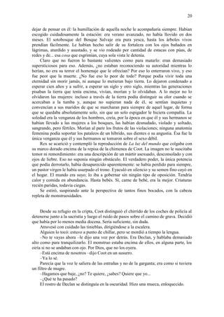 20
dejar de pensar en él: la humillación de aquella noche le acompañaría siempre. Habían
escogido cuidadosamente la estación: era verano avanzado, no había llovido en dos
meses. El sotobosque del Bosque Salvaje era pura yesca, hasta los árboles vivos
prendían fácilmente. Le habían hecho salir de su fortaleza con los ojos bañados en
lágrimas, aturdido y asustado, y se vio rodeado por cantidad de estacas con púas, de
redes y de... esa cosa que esgrimían, cuya sola vista le detenía.
Claro que no fueron lo bastante valientes como para matarlo: eran demasiado
supersticiosos para eso. Además, ¿no estaban reconociendo su autoridad mientras lo
herían, no era su terror el homenaje que le ofrecían? Por eso lo enterraron vivo, y eso
fue peor que la muerte. ¿No fue eso lo peor de todo? Porque podía vivir toda una
eternidad sin morir jamás, ni aunque lo metieran bajo tierra. Lo dejaron condenado a
esperar cien años y a sufrir, a esperar un siglo y otro siglo, mientras las generaciones
pisaban la tierra que tenía encima, vivían, morían y lo olvidaban. A lo mejor no lo
olvidaron las mujeres: incluso a través de la tierra podía distinguir su olor cuando se
acercaban a la tumba y, aunque no supieran nada de él, se sentían inquietas y
convencían a sus maridos de que se marcharan para siempre de aquel lugar, de forma
que se quedaba absolutamente solo, sin que un solo espigador le hiciera compañía. La
soledad era la venganza de los hombres, creía, por la época en que él y sus hermanos se
habían llevado a las mujeres a los bosques, las habían desnudado, violado y soltado,
sangrando, pero fértiles. Morían al parir los frutos de las violaciones; ninguna anatomía
femenina podía soportar los pataleos de un híbrido, sus dientes o su angustia. Ésa fue la
única venganza que él y sus hermanos se tomaron sobre el sexo débil.
Rex se acarició y contempló la reproducción de La luz del mundo que colgaba con
su marco dorado encima de la repisa de la chimenea de Coot. La imagen no le suscitaba
temor ni remordimiento: era una descripción de un mártir asexuado, desconsolado y con
ojos de liebre. Eso no suponía ningún obstáculo. El verdadero poder, la única potencia
que podía derrotarlo, había desaparecido aparentemente: se había perdido para siempre,
un pastor virgen le había usurpado el trono. Eyaculó en silencio y su semen fino cayó en
el hogar. El mundo era suyo; lo iba a gobernar sin ningún tipo de oposición. Tendría
calor y comida en abundancia. Hasta bebés. Sí, carne de bebé, era la mejor. Criaturas
recién paridas, todavía ciegas.
Se estiró, suspirando ante la perspectiva de tantos finos bocados, con la cabeza
repleta de monstruosidades.
Desde su refugio en la cripta, Coot distinguió el chirrido de los coches de policía al
detenerse junto a la sacristía y luego el ruido de pasos sobre el camino de grava. Decidió
que había por lo menos media docena. Sería suficiente, sin duda.
Atravesó con cuidado las tinieblas, dirigiéndose a la escalera.
Alguien lo tocó: estuvo a punto de chillar, pero se mordió a tiempo la lengua.
–No te vayas ahora –le dijo una voz por detrás. Era Declan, y hablaba demasiado
alto como para tranquilizarlo. El monstruo estaba encima de ellos, en alguna parte, los
oiría si no se andaban con ojo. Por Dios, que no los oyera.
–Está encima de nosotros –dijo Coot en un susurro.
–Ya lo sé.
Parecía que la voz le saliera de las entrañas y no de la garganta; era como si tuviera
un filtro de mugre.
–Hagamos que baje, ¿no? Te quiere, ¿sabes? Quiere que yo...
–¿Qué te ha pasado?
El rostro de Declan se distinguía en la oscuridad. Hizo una mueca, enloquecido.
 