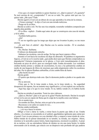 21
–Creo que a lo mejor también te quiere bautizar a ti. ¿Qué te parece? ¿Te gustaría?
Se meó encima de mí, ¿comprendes? Y eso no es todo. No, quiere más que eso. Lo
quiere todo. ¿Me oyes? Todo.
Declan agarró a Coot con un abrazo de oso que apestaba a la orina de la criatura.
–¿Vienes conmigo? –le dijo a Coot con una mirada maliciosa.
–Pongo mi fe en Dios.
Declan se echó a reír. No fue una risa estúpida; rezumaba verdadera compasión por
aquella alma perdida.
–Él es Dios –replicó–. Estaba aquí antes de que se construyera esta casa de mierda,
y tú lo sabes.
–También había perros.
–¿Eh?
–Y eso no significa que les tenga que dejar que me levanten la pata y se me meen
encima.
–¡Si será listo el cabrón! –dijo Declan con la sonrisa torcida–. Él te enseñará.
Cambiarás.
–No, Declan. Suéltame.
El abrazo era demasiado estrecho.
–Subamos las escaleras, cara de acelga. No hay que hacer esperar a Dios.
Arrastró a Coot hacia las escaleras sin dejar de abrazarlo. Ni palabras ni argumentos
lógicos, a Coot no se le ocurría nada: ¿qué podía decir para que Declan comprendiera su
degradación? Entraron torpemente en la iglesia, y Coot miró inmediatamente el altar,
buscando un poco de alivio, pero no consiguió nada. Estaba devastado. Las vestiduras
estaban hechas jirones y untadas de excrementos, la cruz y las palmatorias estaban en
medio de una hoguera de libros de oraciones que ardía alegremente sobre los escalones
del altar. Por la iglesia flotaban carbonillas, el aire estaba lleno de humo.
–¿Has hecho tú esto?
Declan gruñó.
–Él quiere que destruya todo esto. Que lo desmonte piedra a piedra si no queda más
remedio.
–No se atreverá.
–Claro que sí. No le tiene miedo a Jesús, no le tiene miedo a... Su seguridad
desapareció de repente, fue un instante muy significativo, y Coot explotó esa vacilación.
–Aquí hay algo a lo que le tiene miedo. Si no, habría venido él y lo habría hecho
solo...
Declan no miraba al sacerdote. Tenía los ojos vidriosos.
–¿Qué es, Declan? ¿Qué es lo que no le gusta? Puedes decírmelo. Declan le escupió
a Coot en la cara un esputo de flema que le colgó de la mejilla como una babosa.
–No es asunto tuyo.
–En nombre de Dios, Declan, mira en qué te ha convertido.
–Reconozco a mi señor en cuanto lo veo...
Declan estaba temblando.
–... y tú vas a hacer lo mismo.
Obligó a Coot a darse la vuelta, a mirar hacia la puerta que daba al sur. Estaba
abierta, y la criatura se encontraba en el umbral, agachándose ágilmente para entrar por
el portal. Coot vio por primera vez con claridad a Rex y empezó a tener miedo de veras.
Había tratado de no pensar demasiado en su tamaño, su mirada, sus orígenes. Ahora,
mientras se le acercaba a pasos lentos, hasta majestuosos, reconoció su poderío. A pesar
de su melena y de sus aterradoras hileras de dientes no era una mera bestia; lo estaba
atravesando con la mirada, que relucía con un desprecio más profundo del que pudiera
 