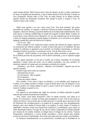 22
sentir ningún animal. Abrió la boca más y más; los dientes, de dos y cuatro centímetros
de largo, no dejaban de descubrirse, y aún no había abierto la boca del todo. Cuando no
tuvo escapatoria, Declan soltó a Coot. Éste, de todas formas, no se habría movido:
aquella mirada era demasiado insistente. Rex alargó la mano y recogió a Coot. El
mundo se puso a dar vueltas...
Había siete agentes y no seis, como creyó Coot. Tres iban armados. Sus armas
procedían de Londres, el sargento y detective Gissing las había encargado. El difunto
sargento y detective Gissing, que pronto habría de ser condecorado póstumamente. Esos
siete bravos y valientes estaban bajo el mando del sargento Ivanhoe Baker. Ivanhoe no
era un héroe, ni por afición ni por educación. La voz, que esperaba que no le traicionara
y diera las órdenes pertinentes cuando llegara el momento, se le convirtió en un gañido
apagado cuando Rex salió del interior de la iglesia.
–¡Ya lo veo! –dijo.
Todo el mundo lo veía: medía dos metros setenta, iba cubierto de sangre y parecía
la encarnación del infierno andante. A nadie le hacía falta que se lo señalaran. Sin que
Ivanhoe lo ordenara, le apuntaron con la pistola: los hombres desarmados se sintieron
desnudos; besaron sus porras y se pusieron a rezar. Uno de ellos echó a correr.
–¡Quieto! –chilló Ivanhoe; si esos hijos de puta salían corriendo se quedaría solo.
No le habían provisto de una pistola, sólo le dieron autoridad, y eso no suponía ningún
alivio.
Rex seguía sujetando a Coot por el cuello con el brazo extendido. El reverendo
pataleaba a medio metro del suelo, con la cabeza reclinada y los ojos cerrados. El
monstruo esgrimió el cuerpo ante sus enemigos en prueba de su poder.
–¿Podemos... por favor... podemos... disparar a ese bastardo? –inquirió uno de los
agentes armados.
Ivanhoe tragó saliva antes de contestar.
–Alcanzaremos al cura.
–Ya está muerto –dijo el agente.
–No lo sabemos.
–Tiene que estarlo. Mírelo.
Rex sacudía a Coot como si fuera un edredón, y a ese edredón, para disgusto de
Ivanhoe, se le estaba cayendo el relleno. Luego la bestia lanzó casi con desgana a Coot
contra la policía. El cuerpo golpeó la grava a pocos metros de la puerta y se quedó
inmóvil. Ivanhoe recuperó la voz...
–¡Disparen!
Los agentes no necesitaban que nadie los animara; ya habían apretado el gatillo
antes de que acabara de pronunciar la palabra.
Tres, cuatro, cinco balas alcanzaron a Rex en rápida sucesión, casi todas en el
pecho. Le escocieron y levantó un brazo para protegerse la cara. Con la otra mano se
cubrió los huevos. Era un dolor que no había previsto. La herida que le provocó el rifle
de Nicholson fue olvidada gracias a la alegría de la sangría que vino inmediatamente
después, pero estos dardos le hacían daño y no cejaban. Le entró miedo. El instinto le
impulsaba a lanzarse contra esas trayectorias explosivas y centelleantes, pero sentía un
dolor demasiado intenso. En lugar de eso, dio la vuelta y emprendió la retirada saltando
por encima de las tumbas mientras se dirigía hacia el refugio de las colinas. Conocía
bosquecillos, madrigueras y cuevas donde esconderse y hacer tiempo para meditar
acerca de este nuevo contratiempo. Pero antes que nada tenía que eludir a esos hombres.
Se lanzaron inmediatamente en su persecución, excitados por la facilidad de su
 