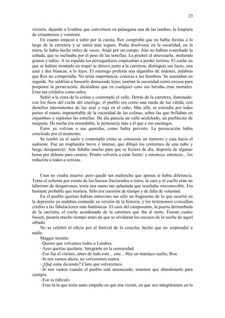 23
victoria, dejando a Ivanhoe que convirtiera en palangana una de las tumbas, la limpiara
de crisantemos y vomitara.
En cuanto empezó a subir por la cuesta, Rex comprobó que no había farolas a lo
largo de la carretera y se sintió más seguro. Podía disolverse en la oscuridad, en la
tierra, lo había hecho miles de veces. Atajó por un campo. Aún no habían cosechado la
cebada, que se inclinaba por el peso de las semillas. La pisoteó al atravesarla, moliendo
granos y tallos. A su espalda los perseguidores empezaban a perder terreno. El coche en
que se habían montado en tropel se detuvo junto a la carretera; distinguía sus luces, una
azul y dos blancas, a lo lejos. El enemigo profería una algarabía de órdenes, palabras
que Rex no comprendía. No tenía importancia; conocía a los hombres. Se asustaban en
seguida. No saldrían a buscarlo demasiado lejos; usarían la oscuridad como excusa para
posponer la persecución, diciéndose que en cualquier caso sus heridas eran mortales.
Eran tan crédulos como niños.
Subió a la cima de la colina y contempló el valle. Detrás de la carretera, iluminado:
con los faros del coche del enemigo, el pueblo era como una rueda de luz cálida, con
destellos intermitentes de luz azul y roja en el cubo. Más allá, se extendía por todas
partes el manto impenetrable de la oscuridad de las colinas, sobre las que brillaban en
enjambres y espirales las estrellas. De día parecía un valle acolchado, un pueblecito de
maqueta. De noche era insondable, le pertenecía más a él que a sus enemigos.
Éstos ya volvían a sus guaridas, como había previsto. La persecución había
concluido por el momento.
Se tumbó en el suelo y contempló cómo se consumía un meteoro y caía hacia el
sudoeste. Fue un resplandor breve e intenso, que dibujó los contornos de una nube y
luego desapareció. Aún faltaba mucho para que se hiciera de día, disponía de algunas
horas por delante para curarse. Pronto volvería a estar fuerte: y entonces, entonces... los
reduciría a todos a cenizas.
Coot no estaba muerto: pero quedó tan maltrecho que apenas si había diferencia.
Tenía el ochenta por ciento de los huesos fracturados o rotos; la cara y el cuello eran un
laberinto de desgarrones; tenía una mano tan aplastada que resultaba irreconocible. Era
bastante probable que muriera. Sólo era cuestión de tiempo y de falta de voluntad.
En el pueblo quienes habían entrevisto tan sólo un fragmento de lo que ocurrió en
la depresión ya andaban contando su versión de la historia, y los testimonios concedían
crédito a las fabulaciones más fantásticas. El caos del camposanto, la puerta derrumbada
de la sacristía, el coche acordonado de la carretera que iba al norte. Fueran cuales
fuesen, pasaría mucho tiempo antes de que se olvidaran los sucesos de la noche de aquel
sábado.
No se celebró el oficio por el festival de la cosecha, hecho que no sorprendió a
nadie.
Maggie insistía:
–Quiero que volvamos todos a Londres.
–Ayer querías quedarte. Integrarte en la comunidad.
–Eso fue el viernes, antes de todo este... este... Hay un maníaco suelto, Ron.
–Si nos vamos ahora, no volveremos nunca.
–¿Qué estás diciendo? Claro que volveremos.
–Si nos vamos cuando el pueblo está amenazado, tenemos que abandonarlo para
siempre.
–Eso es ridículo.
–Eras tú la que tenía tanto empeño en que nos vieran, en que nos integráramos en la
 
