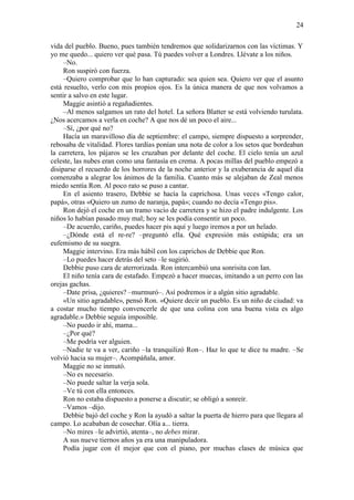 24
vida del pueblo. Bueno, pues también tendremos que solidarizarnos con las víctimas. Y
yo me quedo... quiero ver qué pasa. Tú puedes volver a Londres. Llévate a los niños.
–No.
Ron suspiró con fuerza.
–Quiero comprobar que lo han capturado: sea quien sea. Quiero ver que el asunto
está resuelto, verlo con mis propios ojos. Es la única manera de que nos volvamos a
sentir a salvo en este lugar.
Maggie asintió a regañadientes.
–Al menos salgamos un rato del hotel. La señora Blatter se está volviendo turulata.
¿Nos acercamos a verla en coche? A que nos dé un poco el aire...
–Sí, ¿por qué no?
Hacía un maravilloso día de septiembre: el campo, siempre dispuesto a sorprender,
rebosaba de vitalidad. Flores tardías ponían una nota de color a los setos que bordeaban
la carretera, los pájaros se les cruzaban por delante del coche. El cielo tenía un azul
celeste, las nubes eran como una fantasía en crema. A pocas millas del pueblo empezó a
disiparse el recuerdo de los horrores de la noche anterior y la exuberancia de aquel día
comenzaba a alegrar los ánimos de la familia. Cuanto más se alejaban de Zeal menos
miedo sentía Ron. Al poco rato se puso a cantar.
En el asiento trasero, Debbie se hacía la caprichosa. Unas veces «Tengo calor,
papá», otras «Quiero un zumo de naranja, papá»; cuando no decía «Tengo pis».
Ron dejó el coche en un tramo vacío de carretera y se hizo el padre indulgente. Los
niños lo habían pasado muy mal; hoy se les podía consentir un poco.
–De acuerdo, cariño, puedes hacer pis aquí y luego iremos a por un helado.
–¿Dónde está el re-re? –preguntó ella. Qué expresión más estúpida; era un
eufemismo de su suegra.
Maggie intervino. Era más hábil con los caprichos de Debbie que Ron.
–Lo puedes hacer detrás del seto –le sugirió.
Debbie puso cara de aterrorizada. Ron intercambió una sonrisita con Ian.
El niño tenía cara de estafado. Empezó a hacer muecas, imitando a un perro con las
orejas gachas.
–Date prisa, ¿quieres? –murmuró–. Así podremos ir a algún sitio agradable.
«Un sitio agradable», pensó Ron. «Quiere decir un pueblo. Es un niño de ciudad: va
a costar mucho tiempo convencerle de que una colina con una buena vista es algo
agradable.» Debbie seguía imposible.
–No puedo ir ahí, mama...
–¿Por qué?
–Me podría ver alguien.
–Nadie te va a ver, cariño –la tranquilizó Ron–. Haz lo que te dice tu madre. –Se
volvió hacia su mujer–. Acompáñala, amor.
Maggie no se inmutó.
–No es necesario.
–No puede saltar la verja sola.
–Ve tú con ella entonces.
Ron no estaba dispuesto a ponerse a discutir; se obligó a sonreír.
–Vamos –dijo.
Debbie bajó del coche y Ron la ayudó a saltar la puerta de hierro para que llegara al
campo. Lo acababan de cosechar. Olía a... tierra.
–No mires –le advirtió, atenta–, no debes mirar.
A sus nueve tiernos años ya era una manipuladora.
Podía jugar con él mejor que con el piano, por muchas clases de música que
 