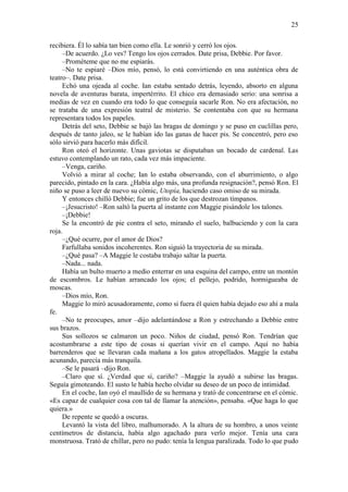 25
recibiera. Él lo sabía tan bien como ella. Le sonrió y cerró los ojos.
–De acuerdo. ¿Lo ves? Tengo los ojos cerrados. Date prisa, Debbie. Por favor.
–Prométeme que no me espiarás.
–No te espiaré –Dios mío, pensó, lo está convirtiendo en una auténtica obra de
teatro–. Date prisa.
Echó una ojeada al coche. Ian estaba sentado detrás, leyendo, absorto en alguna
novela de aventuras barata, impertérrito. El chico era demasiado serio: una sonrisa a
medias de vez en cuando era todo lo que conseguía sacarle Ron. No era afectación, no
se trataba de una expresión teatral de misterio. Se contentaba con que su hermana
representara todos los papeles.
Detrás del seto, Debbie se bajó las bragas de domingo y se puso en cuclillas pero,
después de tanto jaleo, se le habían ido las ganas de hacer pis. Se concentró, pero eso
sólo sirvió para hacerlo más difícil.
Ron oteó el horizonte. Unas gaviotas se disputaban un bocado de cardenal. Las
estuvo contemplando un rato, cada vez más impaciente.
–Venga, cariño.
Volvió a mirar al coche; Ian lo estaba observando, con el aburrimiento, o algo
parecido, pintado en la cara. ¿Había algo más, una profunda resignación?, pensó Ron. El
niño se puso a leer de nuevo su cómic, Utopía, haciendo caso omiso de su mirada.
Y entonces chilló Debbie; fue un grito de los que destrozan tímpanos.
–¡Jesucristo! –Ron saltó la puerta al instante con Maggie pisándole los talones.
–¡Debbie!
Se la encontró de pie contra el seto, mirando el suelo, balbuciendo y con la cara
roja.
–¿Qué ocurre, por el amor de Dios?
Farfullaba sonidos incoherentes. Ron siguió la trayectoria de su mirada.
–¿Qué pasa? –A Maggie le costaba trabajo saltar la puerta.
–Nada... nada.
Había un bulto muerto a medio enterrar en una esquina del campo, entre un montón
de escombros. Le habían arrancado los ojos; el pellejo, podrido, hormigueaba de
moscas.
–Dios mío, Ron.
Maggie lo miró acusadoramente, como si fuera él quien había dejado eso ahí a mala
fe.
–No te preocupes, amor –dijo adelantándose a Ron y estrechando a Debbie entre
sus brazos.
Sus sollozos se calmaron un poco. Niños de ciudad, pensó Ron. Tendrían que
acostumbrarse a este tipo de cosas si querían vivir en el campo. Aquí no había
barrenderos que se llevaran cada mañana a los gatos atropellados. Maggie la estaba
acunando, parecía más tranquila.
–Se le pasará –dijo Ron.
–Claro que sí. ¿Verdad que sí, cariño? –Maggie la ayudó a subirse las bragas.
Seguía gimoteando. El susto le había hecho olvidar su deseo de un poco de intimidad.
En el coche, Ian oyó el maullido de su hermana y trató de concentrarse en el cómic.
«Es capaz de cualquier cosa con tal de llamar la atención», pensaba. «Que haga lo que
quiera.»
De repente se quedó a oscuras.
Levantó la vista del libro, malhumorado. A la altura de su hombro, a unos veinte
centímetros de distancia, había algo agachado para verlo mejor. Tenía una cara
monstruosa. Trató de chillar, pero no pudo: tenía la lengua paralizada. Todo lo que pudo
 