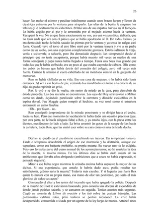 26
hacer fue arañar el asiento y patalear inútilmente cuando unos brazos largos y llenos de
cicatrices entraron por la ventana para atraparlo. Las uñas de la bestia le rasparon los
tobillos y le destrozaron los calcetines. Perdió uno de sus zapatos nuevos en el forcejeo.
Le había cogido por el pie y le arrastraba por el mojado asiento hacia la ventana.
Recuperó la voz. No es que fuera exactamente su voz, era una voz patética, ridícula, que
no tenía nada que ver con el pánico que se había apoderado de él. De todas formas, ya
era demasiado tarde; le había sacado las piernas por la ventana y ya tenía las nalgas casi
fuera. Cuando tuvo el torso al aire libre miró por la ventana trasera y vio a su padre
como en un sueño, con una expresión completamente grotesca. Estaba saltando la verja,
venía a socorrerle, a salvarle, pero iba demasiado despacio. Ian comprendió desde el
principio que no tenía escapatoria, porque había muerto mil veces en sueños de una
forma semejante y papá nunca había llegado a tiempo. Tenía una boca más grande que
todas las que le había atribuido, era un pozo al que estaba cayendo de cabeza. Olía como
los cubos de basura que había detrás del comedor del colegio, pero mil veces más
fuerte. Cuando le arrancó el cuero cabelludo de un mordisco vomitó en la garganta del
monstruo.
Ron no había chillado en su vida. Eso era cosa de mujeres, o lo había sido hasta
entonces. Al ver a esa bestia de pie, cerrando las mandíbulas en torno a la cabeza de su
hijo, no pudo reprimir un grito.
Rex lo oyó y se dio la vuelta, sin rastro de miedo en la cara, para descubrir de
dónde procedía. Las dos miradas se encontraron. Los ojos del Rey atravesaron a Milton
como un dardo, dejándolo paralizado sobre la carretera y dándole escalofríos en la
espina dorsal. Fue Maggie quien rompió el hechizo, su voz sonó como si estuviera
entonando un canto fúnebre.
–Oh... por favor... no.
Ron consiguió desprenderse de la mirada penetrante y se dirigió hacia el coche,
hacia su hijo. Pero ese momento de vacilación le había dado una ocasión preciosa (que,
por otra parte, no le hacía ninguna falta) a Rex, y ya estaba lejos, con la presa entre los
dientes, meciéndose de lado a lado. La brisa arrastró las gotas de la sangre de Ian hacia
la carretera, hacia Ron, que las sintió caer sobre su cara como en una delicada ducha.
Declan se quedó en el presbiterio escuchando un tarareo. Un sempiterno tarareo.
Tarde o temprano descubrirla el origen de ese murmullo y lo destruiría, aunque eso
supusiera, como era bastante probable, su propia muerte. Su nuevo amo se lo exigiría.
Pero eso formaba parte del curso normal de los acontecimientos; no le asustaba la idea
de la muerte, ni mucho menos. En los últimos días se había dado cuenta de las
ambiciones que llevaba años abrigando (ambiciones que a veces no había expresado, ni
pensado siquiera).
Mirar a ese bulto negro mientras le orinaba encima había supuesto la mayor de las
dichas. Si esa experiencia, que antaño le habría dado asco, podía resultar tan
satisfactoria, ¿cómo sería la muerte? Todavía más excelsa. Y si lograba que fuera Rex
quien lo matara con su propia mano, esa mano de olor tan pestilente, ¿no sería el más
glorioso de todos sus actos?
Contempló el altar y los restos del incendio que había apagado la policía. Después
de la muerte de Coot lo estuvieron buscando, pero conocía una docena de escondites de
donde jamás podrían sacarlo, y se cansaron en seguida. Tenían asuntos más urgentes.
Cogió un montón de Libros de oración y los tiró sobre las cenizas húmedas. Las
palmatorias estaban rotas, pero todavía se podían reconocer. La cruz había
desaparecido, consumida o sisada por un agente de la ley largo de manos. Arrancó unos
 