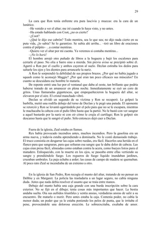 29
La cara que Ron tenía enfrente era pura lascivia y muecas: era la cara de un
lunático.
–He venido a ver el altar; me iré cuando lo haya visto, y no antes.
–Ha estado hablando con Coot, ¿no es cierto?
–¿Coot?
–¿Qué le dijo ese cabrón? Todo mentira, sea lo que sea; no dijo nada cierto en su
puta vida, ¿lo sabía? Se lo garantizo. Se subía ahí arriba... –tiró un libro de oraciones
contra el púlpito– ...a contar mentiras.
–Quiero ver el altar por mi cuenta. Ya veremos si contaba mentiras...
–¡No lo hará!
El hombre arrojó otro puñado de libros a la hoguera y bajó los escalones para
cerrarle el paso. No olía a barro sino a mierda. Sin previo aviso se precipitó sobre él.
Agarró a Ron por el cuello y ambos cayeron al suelo. Declan estiraba los dedos para
saltarle los ojos y los dientes para arrancarle la nariz.
A Ron le sorprendió la debilidad de sus propios brazos. ¿Por qué no había jugado a
squash como le aconsejó Maggie? ¿Por qué eran tan poco eficaces sus músculos? En
cuanto se descuidara ese hombre lo mataría.
De repente entró una luz por el ventanal que daba al oeste, tan brillante que podría
haberse tratado de un amanecer en plena noche. Inmediatamente se oyó un coro de
gritos. Unas llamaradas gigantescas, que empequeñecieron la hoguera del altar, se
elevaron por el aire. El cristal manchado vibró.
Declan se olvidó un segundo de su víctima y Ron se recuperó. Le golpeó la
barbilla, metió una rodilla debajo del torso de Declan y le pegó una patada. El oponente
se retorció y Ron se levantó agarrándolo por el pelo para que no se le escapara, mientras
le machacaba la cabeza con el puño libre hasta que la partió. No le bastó con ver sangrar
a aquel bastardo por la nariz ni con oír cómo le crujía el cartílago; Ron le golpeó sin
descanso hasta que le sangró el puño. Sólo entonces dejó caer a Declan.
Fuera de la iglesia, Zeal estaba en llamas.
Rex había provocado incendios antes, muchos incendios. Pero la gasolina era un
arma nueva, y todavía estaba aprendiendo a dominarla. No le costó demasiado trabajo.
El truco consistía en desgarrar las cajas sobre ruedas, era fácil. Hacerles una herida en el
flanco para que sangraran, para que soltaran esa sangre que le daba dolor de cabeza. Las
cajas eran presa fácil, alineadas como estaban contra la acera, como bueyes listos para el
matadero. Enloquecido, con la muerte en los ojos, se paseaba entre ellas vertiendo su
sangre y prendiéndole fuego. Los regueros de fuego líquido inundaban jardines,
cruzaban umbrales. La paja echaba a arder; las casas de campo de madera se quemaban.
Al poco rato Zeal se incendiaba de un extremo a otro.
En la iglesia de San Pedro, Ron recogía el manto del altar, tratando de no pensar en
Debbie y en Margaret. La policía las trasladaría a un lugar seguro, no cabía ninguna
duda. Antes que nada debía resolver el asunto que se traía entre manos.
Debajo del manto había una caja grande con una burda inscripción sobre la cara
exterior. No se fijó en el dibujo; tenía cosas más importantes que hacer. La bestia
andaba suelta. Oía sus aullidos triunfales y sentía ansias, verdaderas ansias de salir a su
encuentro. De matarlo o morir. Pero antes estaba la caja. Contenía poder, no cabía la
menor duda; un poder que ya le estaba poniendo los pelos de punta, que le irritaba el
pene, provocándole una dolorosa erección. Le sobreexcitaba, exultaba de amor.
 