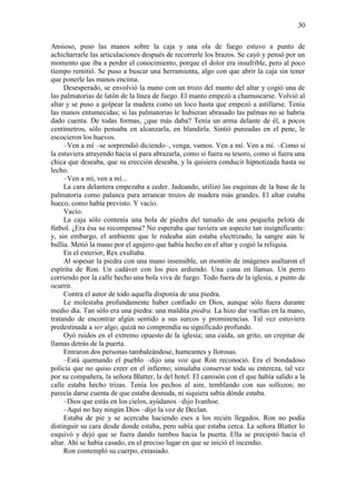 30
Ansioso, puso las manos sobre la caja y una ola de fuego estuvo a punto de
achicharrarle las articulaciones después de recorrerle los brazos. Se cayó y pensó por un
momento que iba a perder el conocimiento, porque el dolor era insufrible, pero al poco
tiempo remitió. Se puso a buscar una herramienta, algo con que abrir la caja sin tener
que ponerle las manos encima.
Desesperado, se envolvió la mano con un trozo del manto del altar y cogió una de
las palmatorias de latón de la línea de fuego. El manto empezó a chamuscarse. Volvió al
altar y se puso a golpear la madera como un loco hasta que empezó a astillarse. Tenía
las manos entumecidas; si las palmatorias le hubieran abrasado las palmas no se habría
dado cuenta. De todas formas, ¿que más daba? Tenía un arma delante de él, a pocos
centímetros, sólo pensaba en alcanzarla, en blandirla. Sintió punzadas en el pene, le
escocieron los huevos.
–Ven a mí –se sorprendió diciendo–, venga, vamos. Ven a mí. Ven a mí. –Como si
la estuviera atrayendo hacia sí para abrazarla, como si fuera su tesoro, como si fuera una
chica que deseaba, que su erección deseaba, y la quisiera conducir hipnotizada hasta su
lecho.
–Ven a mí, ven a mí...
La cara delantera empezaba a ceder. Jadeando, utilizó las esquinas de la base de la
palmatoria como palanca para arrancar trozos de madera más grandes. El altar estaba
hueco, como había previsto. Y vacío.
Vacío.
La caja sólo contenía una bola de piedra del tamaño de una pequeña pelota de
fútbol. ¿Era ésa su recompensa? No esperaba que tuviera un aspecto tan insignificante:
y, sin embargo, el ambiente que le rodeaba aún estaba electrizado, la sangre aún le
bullía. Metió la mano por el agujero que había hecho en el altar y cogió la reliquia.
En el exterior, Rex exultaba.
Al sopesar la piedra con una mano insensible, un montón de imágenes asaltaron el
espíritu de Ron. Un cadáver con los pies ardiendo. Una cuna en llamas. Un perro
corriendo por la calle hecho una bola viva de fuego. Todo fuera de la iglesia, a punto de
ocurrir.
Contra el autor de todo aquella disponía de una piedra.
Le molestaba profundamente haber confiado en Dios, aunque sólo fuera durante
medio día. Tan sólo era una piedra: una maldita piedra. La hizo dar vueltas en la mano,
tratando de encontrar algún sentido a sus surcos y prominencias. Tal vez estuviera
predestinada a ser algo; quizá no comprendía su significado profundo.
Oyó ruidos en el extremo opuesto de la iglesia; una caída, un grito, un crepitar de
llamas detrás de la puerta.
Entraron dos personas tambaleándose, humeantes y llorosas.
–Está quemando el pueblo –dijo una voz que Ron reconoció. Era el bondadoso
policía que no quiso creer en el infierno; simulaba conservar toda su entereza, tal vez
por su compañera, la señora Blatter, la del hotel. El camisón con el que había salido a la
calle estaba hecho trizas. Tenía los pechos al aire, temblando con sus sollozos; no
parecía darse cuenta de que estaba desnuda, ni siquiera sabía dónde estaba.
–Dios que estás en los cielos, ayúdanos –dijo Ivanhoe.
–Aquí no hay ningún Dios –dijo la voz de Declan.
Estaba de pie y se acercaba haciendo eses a los recién llegados. Ron no podía
distinguir su cara desde donde estaba, pero sabía que estaba cerca. La señora Blatter lo
esquivó y dejó que se fuera dando tumbos hacia la puerta. Ella se precipitó hacia el
altar. Ahí se había casado, en el preciso lugar en que se inició el incendio.
Ron contempló su cuerpo, extasiado.
 