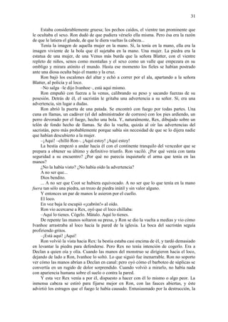31
Estaba considerablemente gruesa; los pechos caídos, el vientre tan prominente que
le ocultaba el sexo. Ron dudó de que pudiera vérselo ella misma. Pero ésa era la razón
de que le latiera el glande, de que le diera vueltas la cabeza...
Tenía la imagen de aquella mujer en la mano. Sí, la tenía en la mano, ella era la
imagen viviente de la bola que él sujetaba en la mano. Una mujer. La piedra era la
estatua de una mujer, de una Venus más burda que la señora Blatter, con el vientre
repleto de niños, senos como montañas y el sexo como un valle que empezara en su
ombligo y mirara atónito el mundo. Hasta ese momento los fieles se habían postrado
ante una diosa oculta bajo el manto y la cruz.
Ron bajó los escalones del altar y echó a correr por el ala, apartando a la señora
Blatter, al policía y al loco.
–No salga –le dijo Ivanhoe–, está aquí mismo.
Ron empuñó con fuerza a la venus, calibrando su peso y sacando fuerzas de su
posesión. Detrás de él, el sacristán le gritaba una advertencia a su señor. Sí, era una
advertencia, sin lugar a dudas.
Ron abrió la puerta de una patada. Se encontró con fuego por todas partes. Una
cuna en llamas, un cadáver (el del administrador de correos) con los pies ardiendo, un
perro devorado por el fuego, hecho una bola. Y, naturalmente, Rex, dibujado sobre un
telón de fondo hecho de llamas. Se dio la vuelta, quizás al oír las advertencias del
sacristán, pero más probablemente porque sabía sin necesidad de que se lo dijera nadie
que habían descubierto a la mujer.
–¡Aquí! –chilló Ron–. ¡Aquí estoy! ¡Aquí estoy!
La bestia empezó a andar hacia él con el continente tranquilo del vencedor que se
prepara a obtener su último y definitivo triunfo. Ron vaciló. ¿Por qué venía con tanta
seguridad a su encuentro? ¿Por qué no parecía inquietarle el arma que tenía en las
manos?
¿No la había visto? ¿No había oído la advertencia?
A no ser que...
Dios bendito.
... A no ser que Coot se hubiera equivocado. A no ser que lo que tenía en la mano
fuera tan sólo una piedra, un trozo de piedra inútil y sin valor alguno.
Y entonces un par de manos le asieron por el cuello.
El loco.
En voz baja le escupió «¡cabrón!» al oído.
Ron vio acercarse a Rex, oyó que el loco chillaba:
–Aquí lo tienes. Cógelo. Mátalo. Aquí lo tienes.
De repente las manos soltaron su presa, y Ron se dio la vuelta a medias y vio cómo
Ivanhoe arrastraba al loco hacia la pared de la iglesia. La boca del sacristán seguía
profiriendo gritos.
–¡Está aquí! ¡Aquí!
Ron volvió la vista hacia Rex: la bestia estaba casi encima de él, y tardó demasiado
en levantar la piedra para defenderse. Pero Rex no tenía intención de cogerlo. Era a
Declan a quien oía y olía. Cuando las manos del monstruo se dirigieron hacia el loco,
dejando de lado a Ron, Ivanhoe lo soltó. Lo que siguió fue inenarrable. Ron no soporto
ver cómo las manos abrían a Declan en canal: pero oyó cómo el barboteo de súplicas se
convertía en un rugido de dolor sorprendido. Cuando volvió a mirarlo, no había nada
con apariencia humana sobre el suelo o contra la pared.
Y esta vez Rex venía a por él, dispuesto a hacer con él lo mismo o algo peor. La
inmensa cabeza se estiró para fijarse mejor en Ron, con las fauces abiertas, y éste
advirtió los estragos que el fuego le había causado. Entusiasmado por la destrucción, la
 