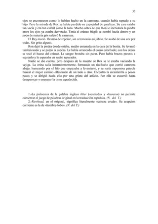 33
ojos se encontraron como lo habían hecho en la carretera, cuando había raptado a su
hijo. Pero la mirada de Rex ya había perdido su capacidad de paralizar. Su cara estaba
tan vacía y era tan estéril como la luna. Mucho antes de que Ron le incrustara la piedra
entre los ojos ya estaba derrotado. Tenía el cráneo frágil: se combó hacia dentro y un
poco de materia gris salpicó la carretera.
El Rey murió. Ocurrió de repente, sin ceremonias ni júbilo. Se acabó de una vez por
todas. Sin grito alguno.
Ron dejó la piedra donde estaba, medio enterrada en la cara de la bestia. Se levantó
tambaleando y se palpó la cabeza. Le había arrancado el cuero cabelludo; con los dedos
se tocó el hueso del cráneo. La sangre brotaba sin parar. Pero había brazos prestos a
sujetarlo y le esperaba un sueño reparador.
Nadie se dio cuenta, pero después de la muerte de Rex se le estaba vaciando la
vejiga. La orina salía intermitentemente, formando un riachuelo que corrió carretera
abajo, humeando por el frío que empezaba a levantarse, y su nariz espumosa parecía
buscar el mejor camino olfateando de un lado a otro. Encontró la alcantarilla a pocos
pasos y se dirigió hacia ella por una grieta del asfalto. Por ella se escurrió hasta
desaparecer y empapar la tierra agradecida.
1.-La polisemia de la palabra inglesa litter («camada» y «basura») no permite
conservar el juego de palabras original en la traducción española. (N. del T.)
2.-Rawhead, en el original, significa literalmente «cabeza cruda». Su acepción
corriente es la de «hombre-lobo». (N. del T.)
 