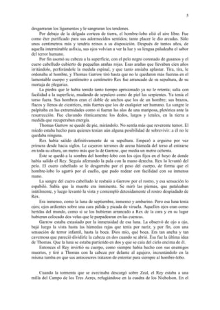 5
desgarraran los ligamentos y le sangraran los tendones.
Por debajo de la delgada corteza de tierra, el hombre-lobo olió el aire libre. Fue
como éter purificado para sus adormecidos sentidos; tanto placer le dio arcadas. Sólo
unos centímetros más y tendría reinos a su disposición. Después de tantos años, de
aquella interminable asfixia, sus ojos volvían a ver la luz y su lengua paladeaba el sabor
del terror humano.
Por fin asomó su cabeza a la superficie, con el pelo negro coronado de gusanos y el
cuero cabelludo cubierto de pequeñas arañas rojas. Esas arañas que llevaban cien años
irritándolo, perforándole la medula espinal, y que tanto ansiaba aplastar. Tira, tira, le
ordenaba al hombre, y Thomas Garrow tiró hasta que no le quedaron más fuerzas en el
lamentable cuerpo y centímetro a centímetro Rex fue arrancado de su sepultura, de su
mortaja de plegarias.
La piedra que le había tenido tanto tiempo aprisionado ya no le retenía; salía con
facilidad a la superficie, mudando de sepulcro como de piel las serpientes. Ya tenía el
torso fuera. Sus hombros eran el doble de anchos que los de un hombre; sus brazos,
flacos y llenos de cicatrices, más fuertes que los de cualquier ser humano. La sangre le
palpitaba en las extremidades como si fueran las alas de una mariposa, pletórica ante la
resurrección. Fue clavando rítmicamente los dedos, largos y letales, en la tierra a
medida que recuperaban energía.
Thomas Garrow se quedó de pie, mirándolo. No sentía más que reverente temor. El
miedo estaba hecho para quienes tenían aún alguna posibilidad de sobrevivir: a él no le
quedaba ninguna.
Rex había salido definitivamente de su sepultura. Empezó a erguirse por vez
primera desde hacia siglos. Le cayeron terrones de arena húmeda del torso al estirarse
en toda su altura, un metro más que la de Garrow, que media un metro ochenta.
Éste se quedó a la sombra del hombre-lobo con los ojos fijos en el hoyo de donde
había salido el Rey. Seguía aferrando la pala con la mano derecha. Rex lo levantó del
pelo. El cuero cabelludo se le desgarraba por el peso del cuerpo, de forma que el
hombre-lobo lo agarró por el cuello, que pudo rodear con facilidad con su inmensa
mano.
La sangre del cuero cabelludo le resbaló a Garrow por el rostro, y esa sensación lo
espabiló. Sabía que la muerte era inminente. Se miró las piernas, que pataleaban
inútilmente, y luego levantó la vista y contempló detenidamente el rostro despiadado de
Rex.
Era inmenso, como la luna de septiembre, inmenso y ambarino. Pero esa luna tenía
ojos; ojos ardientes sobre una cara pálida y picada de viruela. Aquellos ojos eran como
heridas del mundo, como si se los hubieran arrancado a Rex de la cara y en su lugar
hubieran colocado dos velas que le parpadearan en las cuencas.
Garrow estaba extasiado por la inmensidad de esa luna. La observó de ojo a ojo,
bajó luego la vista hasta las húmedas rajas que tenía por nariz, y por fin, con una
sensación de terror infantil, hasta la boca. Dios mío, qué boca. Era tan ancha y tan
cavernosa que pareció dividirle la cabeza en dos cuando se abrió. Ésa fue la última idea
de Thomas. Que la luna se estaba partiendo en dos y que se caía del cielo encima de él.
Entonces el Rey invirtió su cuerpo, como siempre había hecho con sus enemigos
muertos, y tiró a Thomas con la cabeza por delante al agujero, incrustándolo en la
misma tumba en que sus antecesores trataron de enterrar para siempre al hombre-lobo.
Cuando la tormenta que se avecinaba descargó sobre Zeal, el Rey estaba a una
milla del Campo de los Tres Acres, refugiándose en la cuadra de los Nicholson. En el
 