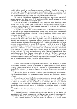 6
pueblo todo el mundo se ocupaba de sus asuntos, con lluvia o sin ella. Se tomaba la
ignorancia por dicha. No tenían a ninguna Casandra entre ellos y el horóscopo de la
gaceta de esa semana no había intuido ni por asomo la muerte súbita de un géminis, tres
leos, un sagitario y todo un pequeño sistema estelar en los próximos días.
Con el trueno vino la lluvia, que caía en frescos goterones y que pronto se convirtió
en un aguacero tan feroz como el de un monzón. Sólo cuando empezaron a caer
torrentes de los canalones buscó refugio la gente.
En el solar de la obra, la excavadora que había allanado el jardín trasero de Ronnie
Milton yacía, ociosa, bajo la lluvia, soportando el segundo chaparrón en dos días. El
conductor vio en el aguacero una señal para guarecerse en la cabaña para hablar de
carreras de caballos y de mujeres.
En el portal de Correos tres aldeanos miraban cómo se atascaban las alcantarillas y
se quejaban de que siempre pasara lo mismo cuando llovía, mascullando que en media
hora la depresión que había al final de la calle principal estaría tan encharcada que se
podría navegar por ella.
Y en esa depresión, en la sacristía de St. Peter, Declan Ewan, el sacristán,
contemplaba la lluvia rodar colina abajo en grandes riachuelos que desembocaban en un
pequeño mar que se estaba formando al pie de la puerta de la sacristía. Pronto sería lo
bastante profundo como para ahogarse en él, pensó, y, luego, sorprendiéndose por haber
pensado en ahogamientos, se apartó de la ventana y volvió a la tarea de doblar
vestimentas. Hoy se sentía extrañamente excitado: y ni podía ni quería ni estaba
dispuesto a calmarse. No tenía nada que ver con la tormenta, aunque le encantaran
desde pequeño. No: era otra cosa lo que le excitaba, aunque no tenía la más remota idea
de qué podía ser. Se volvía a sentir como un niño. Como en Navidad, como si en
cualquier momento Santa Claus, el primer Señor en quien tuvo fe, fuera a presentarse
ante la puerta. La sola idea le dio ganas de echarse a reír ruidosamente, pero la sacristía
era un lugar demasiado grave para reírse en él y reprimió las carcajadas, dejando que la
sonrisa se esbozara en su interior, como una esperanza secreta.
Mientras todo el mundo se resguardaba de la lluvia, Gwen Nicholson se estaba
calando hasta los huesos. Todavía se encontraba en el patio trasero de su casa, tratando
de llevar con carantoñas al pony de Amelia a la cuadra. A ese estúpido animal le daban
canguelo los truenos y no parecía dispuesto a moverse. Gwen estaba empapada y
furiosa.
–¿Vas a venir, pedazo de animal? –le chillaba por encima del rugido de la tormenta.
La lluvia azotaba el patio y le aporreaba el cráneo. Tenía el pelo aplastado–. ¡Vamos!
¡Vamos!
El pony, terco, no se movía. Tenía los ojos como platos a causa del miedo. Cuanto
más retumbaba el trueno y crepitaba por el patio menos quería moverse. Furiosa, Gwen
le golpeó en las ancas, con más violencia de la necesaria. Dio dos pasos atrás en
respuesta al azote, dejando caer cagajones humeantes al hacerlo, y Gwen aprovechó su
ventaja. En cuanto conseguía ponerlo en movimiento le podía hacer trabajar el resto del
día.
–Cálida cuadra –le prometió–; venga, te vas a mojar aquí afuera, no irás a quedarte
aquí.
La puerta de la cuadra estaba ligeramente entornada. Debería ser una perspectiva
alentadora, pensó, incluso para un pony con el cerebro del tamaño de un guisante. Lo
arrastró hasta el lado del establo y consiguió hacerlo entrar gracias a un nuevo golpe.
Como le había prometido al maldito animal, el interior de la cuadra estaba
 